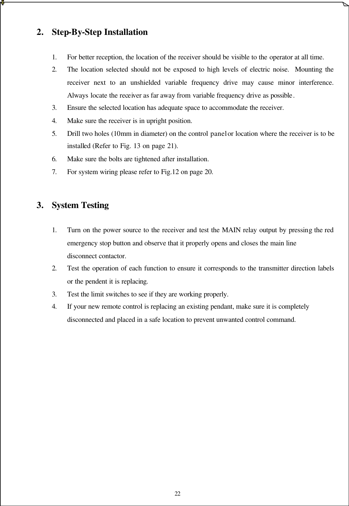 22    2. Step-By-Step Installation           1. For better reception, the location of the receiver should be visible to the operator at all time.   2. The location selected should not be exposed to high levels of electric noise.  Mounting the receiver next to an unshielded variable frequency drive may cause minor interference.  Always locate the receiver as far away from variable frequency drive as possible . 3. Ensure the selected location has adequate space to accommodate the receiver. 4. Make sure the receiver is in upright position. 5. Drill two holes (10mm in diameter) on the control panel or location where the receiver is to be installed (Refer to Fig. 13 on page 21).       6. Make sure the bolts are tightened after installation. 7. For system wiring please refer to Fig.12 on page 20.      3. System Testing    1. Turn on the power source to the receiver and test the MAIN relay output by pressing the red    emergency stop button and observe that it properly opens and closes the main line        disconnect contactor.       2. Test the operation of each function to ensure it corresponds to the transmitter direction labels    or the pendent it is replacing.   3. Test the limit switches to see if they are working properly.    4. If your new remote control is replacing an existing pendant, make sure it is completely      disconnected and placed in a safe location to prevent unwanted control command.               