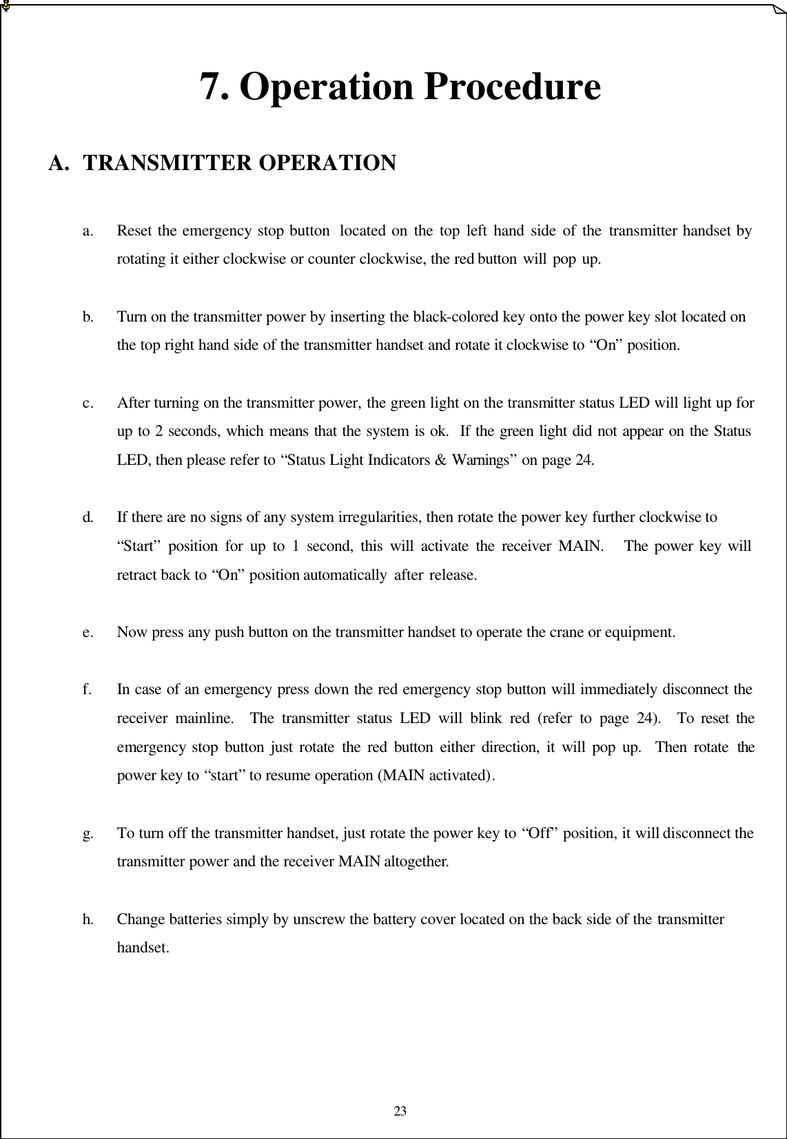 23   7. Operation Procedure  A. TRANSMITTER OPERATION  a. Reset the emergency stop button  located on the top left hand side of the transmitter handset by  rotating it either clockwise or counter clockwise, the red button will pop up.      b. Turn on the transmitter power by inserting the black-colored key onto the power key slot located on   the top right hand side of the transmitter handset and rotate it clockwise to “On” position.  c. After turning on the transmitter power, the green light on the transmitter status LED will light up for  up to 2 seconds, which means that the system is ok.  If the green light did not appear on the Status  LED, then please refer to “Status Light Indicators &amp; Warnings” on page 24.  d. If there are no signs of any system irregularities, then rotate the power key further clockwise to    “Start” position for up to 1 second, this will activate the receiver MAIN.   The power key will  retract back to “On” position automatically after release.    e. Now press any push button on the transmitter handset to operate the crane or equipment.  f. In case of an emergency press down the red emergency stop button will immediately disconnect the  receiver mainline.  The transmitter status LED will blink red (refer to page 24).  To reset the  emergency stop button just rotate the red button either direction, it will pop up.  Then rotate  the  power key to “start” to resume operation (MAIN activated).  g. To turn off the transmitter handset, just rotate the power key to “Off” position, it will disconnect the  transmitter power and the receiver MAIN altogether.          h. Change batteries simply by unscrew the battery cover located on the back side of the transmitter    handset.        