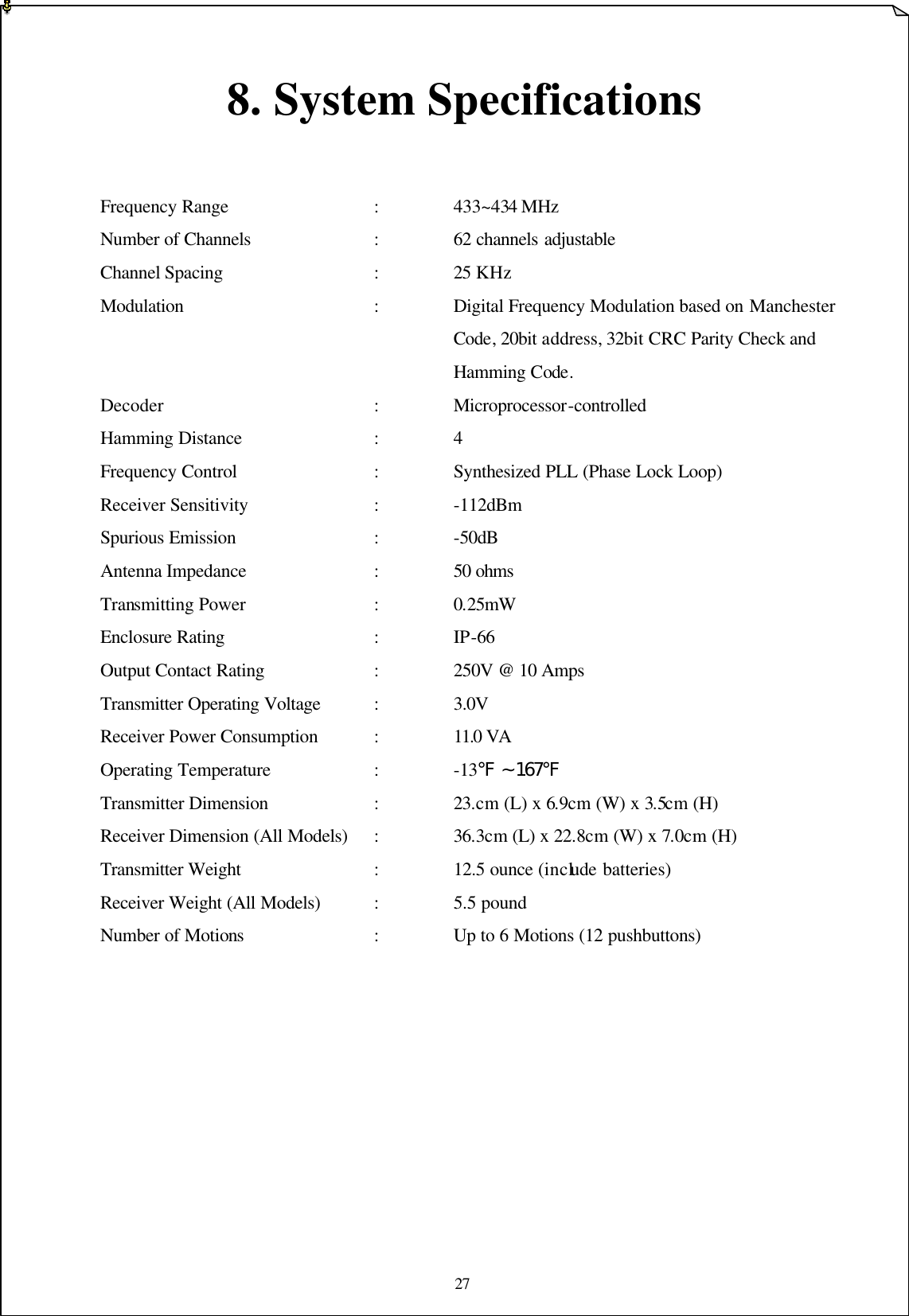 27   8. System Specifications   Frequency Range    :    433~434 MHz   Number of Channels    :    62 channels adjustable Channel Spacing      :    25 KHz Modulation :    Digital Frequency Modulation based on Manchester     Code, 20bit address, 32bit CRC Parity Check and     Hamming Code. Decoder      :    Microprocessor-controlled   Hamming Distance    :    4 Frequency Control    :    Synthesized PLL (Phase Lock Loop)   Receiver Sensitivity    :    -112dBm   Spurious Emission    :    -50dB Antenna Impedance     :    50 ohms Transmitting Power    :    0.25mW   Enclosure Rating    :    IP-66 Output Contact Rating   :    250V @ 10 Amps Transmitter Operating Voltage    :    3.0V Receiver Power Consumption    :    11.0 VA  Operating Temperature   :    -13℉ ~ 167℉ Transmitter Dimension   :    23.cm (L) x 6.9cm (W) x 3.5cm (H) Receiver Dimension (All Models) :    36.3cm (L) x 22.8cm (W) x 7.0cm (H) Transmitter Weight    :    12.5 ounce (include batteries)   Receiver Weight (All Models)    :    5.5 pound   Number of Motions    :    Up to 6 Motions (12 pushbuttons)             