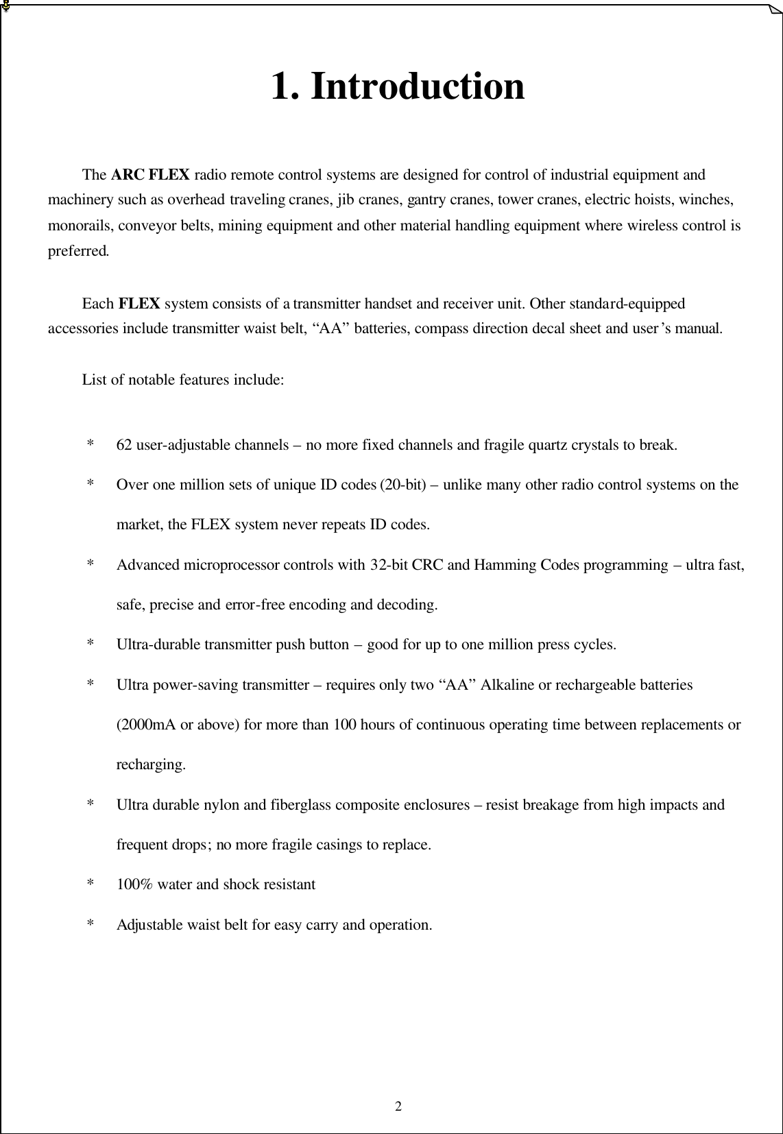 2   1. Introduction    The ARC FLEX radio remote control systems are designed for control of industrial equipment and machinery such as overhead traveling cranes, jib cranes, gantry cranes, tower cranes, electric hoists, winches, monorails, conveyor belts, mining equipment and other material handling equipment where wireless control is preferred.  Each FLEX system consists of a transmitter handset and receiver unit. Other standard-equipped accessories include transmitter waist belt, “AA” batteries, compass direction decal sheet and user’s manual.  List of notable features include:  * 62 user-adjustable channels – no more fixed channels and fragile quartz crystals to break. * Over one million sets of unique ID codes (20-bit) – unlike many other radio control systems on the market, the FLEX system never repeats ID codes. * Advanced microprocessor controls with 32-bit CRC and Hamming Codes programming – ultra fast, safe, precise and error-free encoding and decoding.   * Ultra-durable transmitter push button – good for up to one million press cycles. * Ultra power-saving transmitter – requires only two “AA” Alkaline or rechargeable batteries (2000mA or above) for more than 100 hours of continuous operating time between replacements or recharging.    * Ultra durable nylon and fiberglass composite enclosures – resist breakage from high impacts and frequent drops; no more fragile casings to replace.   * 100% water and shock resistant   * Adjustable waist belt for easy carry and operation.         