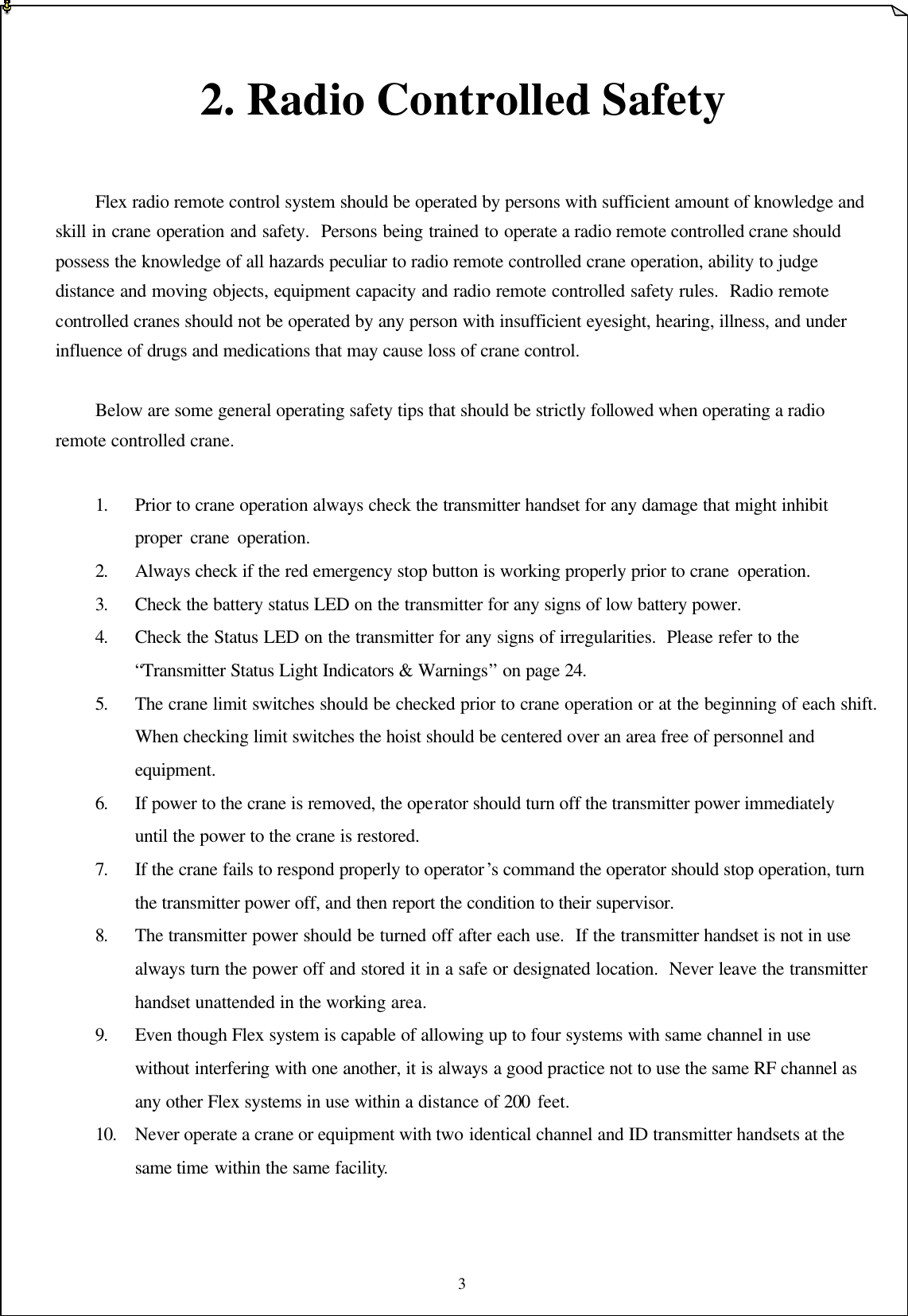 3   2. Radio Controlled Safety    Flex radio remote control system should be operated by persons with sufficient amount of knowledge and skill in crane operation and safety.  Persons being trained to operate a radio remote controlled crane should possess the knowledge of all hazards peculiar to radio remote controlled crane operation, ability to judge distance and moving objects, equipment capacity and radio remote controlled safety rules.  Radio remote controlled cranes should not be operated by any person with insufficient eyesight, hearing, illness, and under influence of drugs and medications that may cause loss of crane control.   Below are some general operating safety tips that should be strictly followed when operating a radio remote controlled crane.  1. Prior to crane operation always check the transmitter handset for any damage that might inhibit proper crane operation.     2. Always check if the red emergency stop button is working properly prior to crane operation.       3. Check the battery status LED on the transmitter for any signs of low battery power. 4. Check the Status LED on the transmitter for any signs of irregularities.  Please refer to the “Transmitter Status Light Indicators &amp; Warnings” on page 24.    5. The crane limit switches should be checked prior to crane operation or at the beginning of each shift.  When checking limit switches the hoist should be centered over an area free of personnel and equipment. 6. If power to the crane is removed, the operator should turn off the transmitter power immediately until the power to the crane is restored. 7. If the crane fails to respond properly to operator ’s command the operator should stop operation, turn the transmitter power off, and then report the condition to their supervisor. 8. The transmitter power should be turned off after each use.  If the transmitter handset is not in use always turn the power off and stored it in a safe or designated location.  Never leave the transmitter handset unattended in the working area. 9. Even though Flex system is capable of allowing up to four systems with same channel in use without interfering with one another, it is always a good practice not to use the same RF channel as any other Flex systems in use within a distance of 200 feet.   10. Never operate a crane or equipment with two identical channel and ID transmitter handsets at the same time within the same facility.    