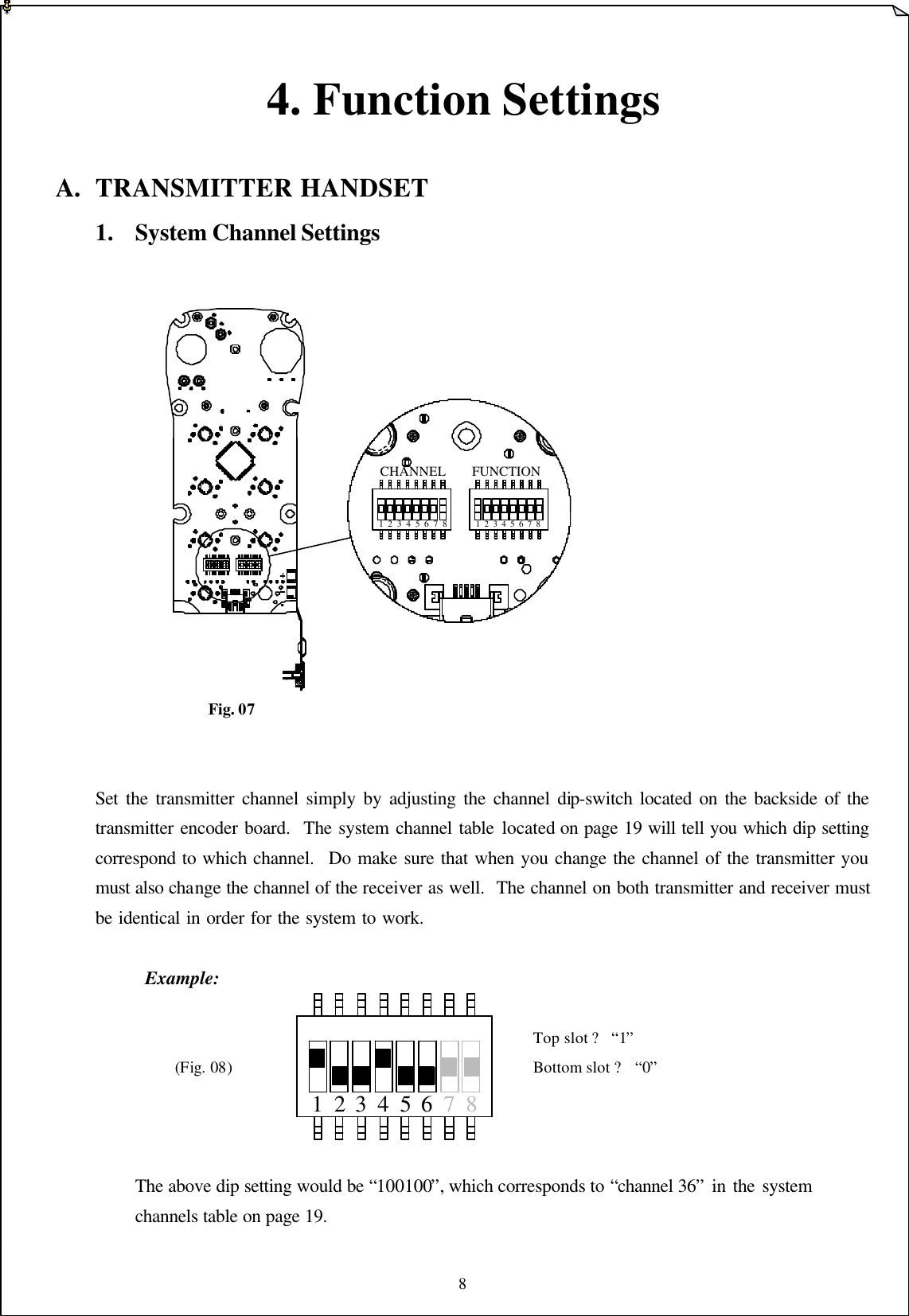 8  71 42 3 5 6 8 4. Function Settings  A. TRANSMITTER HANDSET 1. System Channel Settings                      Fig. 07   Set the transmitter channel simply by adjusting the channel dip-switch located on the backside of the transmitter encoder board.  The system channel table located on page 19 will tell you which dip setting correspond to which channel.  Do make sure that when you change the channel of the transmitter you must also change the channel of the receiver as well.  The channel on both transmitter and receiver must be identical in order for the system to work.           Example:             Top slot ? “1”   (Fig. 08)        Bottom slot ? “0”     The above dip setting would be “100100”, which corresponds to “channel 36” in the system   channels table on page 19.   1  2  3  4  5  6  7  8 1  2  3  4  5  6  7  8CHANNEL FUNCTION