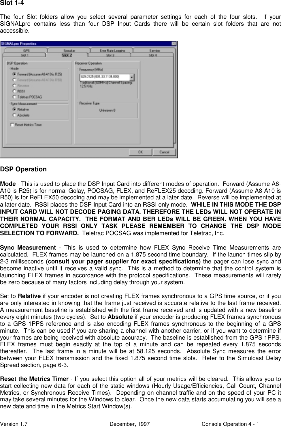 Version 1.7 December, 1997 Console Operation 4 - 1Slot 1-4The four Slot folders allow you select several parameter settings for each of the four slots.  If yourSIGNALpro contains less than four DSP Input Cards there will be certain slot folders that are notaccessible.DSP OperationMode - This is used to place the DSP Input Card into different modes of operation.  Forward (Assume A8-A10 is R25) is for normal Golay, POCSAG, FLEX, and ReFLEX25 decoding. Forward (Assume A8-A10 isR50) is for ReFLEX50 decoding and may be implemented at a later date.  Reverse will be implemented ata later date.  RSSI places the DSP Input Card into an RSSI only mode.  WHILE IN THIS MODE THE DSPINPUT CARD WILL NOT DECODE PAGING DATA. THEREFORE THE LEDs WILL NOT OPERATE INTHEIR NORMAL CAPACITY.  THE FORMAT AND BER LEDs WILL BE GREEN. WHEN YOU HAVECOMPLETED YOUR RSSI ONLY TASK PLEASE REMEMBER TO CHANGE THE DSP MODESELECTION TO FORWARD.  Teletrac POCSAG was implemented for Teletrac, Inc.Sync Measurement - This is used to determine how FLEX Sync Receive Time Measurements arecalculated.  FLEX frames may be launched on a 1.875 second time boundary.  If the launch times slip by2-3 milliseconds (consult your pager supplier for exact specifications) the pager can lose sync andbecome inactive until it receives a valid sync.  This is a method to determine that the control system islaunching FLEX frames in accordance with the protocol specifications.  These measurements will rarelybe zero because of many factors including delay through your system.Set to Relative if your encoder is not creating FLEX frames synchronous to a GPS time source, or if youare only interested in knowing that the frame just received is accurate relative to the last frame received.A measurement baseline is established with the first frame received and is updated with a new baselineevery eight minutes (two cycles).  Set to Absolute if your encoder is producing FLEX frames synchronousto a GPS 1PPS reference and is also encoding FLEX frames synchronous to the beginning of a GPSminute.  This can be used if you are sharing a channel with another carrier, or if you want to determine ifyour frames are being received with absolute accuracy.  The baseline is established from the GPS 1PPS.FLEX frames must begin exactly at the top of a minute and can be repeated every 1.875 secondsthereafter.  The last frame in a minute will be at 58.125 seconds.  Absolute Sync measures the errorbetween your FLEX transmission and the fixed 1.875 second time slots.  Refer to the Simulcast DelaySpread section, page 6-3.Reset the Metrics Timer - If you select this option all of your metrics will be cleared.  This allows you tostart collecting new data for each of the static windows (Hourly Usage/Efficiencies, Call Count, ChannelMetrics, or Synchronous Receive Times).  Depending on channel traffic and on the speed of your PC itmay take several minutes for the Windows to clear.  Once the new data starts accumulating you will see anew date and time in the Metrics Start Window(s).
