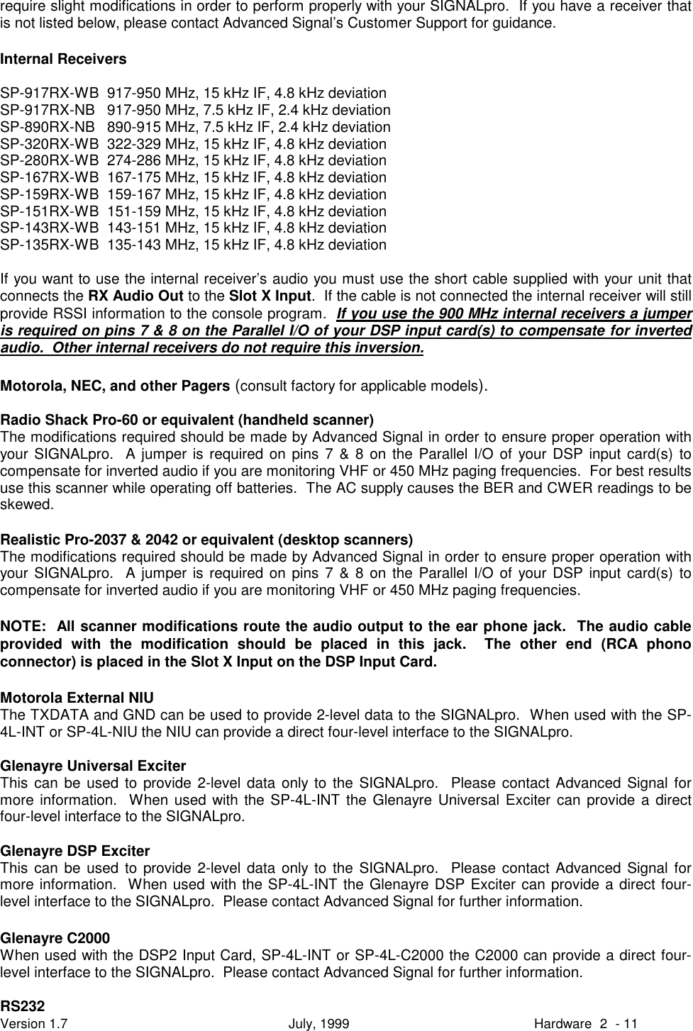 Version 1.7 July, 1999 Hardware 2 - 11require slight modifications in order to perform properly with your SIGNALpro.  If you have a receiver thatis not listed below, please contact Advanced Signal&rsquo;s Customer Support for guidance.Internal ReceiversSP-917RX-WB  917-950 MHz, 15 kHz IF, 4.8 kHz deviationSP-917RX-NB   917-950 MHz, 7.5 kHz IF, 2.4 kHz deviationSP-890RX-NB   890-915 MHz, 7.5 kHz IF, 2.4 kHz deviationSP-320RX-WB  322-329 MHz, 15 kHz IF, 4.8 kHz deviationSP-280RX-WB  274-286 MHz, 15 kHz IF, 4.8 kHz deviationSP-167RX-WB  167-175 MHz, 15 kHz IF, 4.8 kHz deviationSP-159RX-WB  159-167 MHz, 15 kHz IF, 4.8 kHz deviationSP-151RX-WB  151-159 MHz, 15 kHz IF, 4.8 kHz deviationSP-143RX-WB  143-151 MHz, 15 kHz IF, 4.8 kHz deviationSP-135RX-WB  135-143 MHz, 15 kHz IF, 4.8 kHz deviationIf you want to use the internal receiver&rsquo;s audio you must use the short cable supplied with your unit thatconnects the RX Audio Out to the Slot X Input.  If the cable is not connected the internal receiver will stillprovide RSSI information to the console program.  If you use the 900 MHz internal receivers a jumperis required on pins 7 &amp; 8 on the Parallel I/O of your DSP input card(s) to compensate for invertedaudio.  Other internal receivers do not require this inversion.Motorola, NEC, and other Pagers (consult factory for applicable models).Radio Shack Pro-60 or equivalent (handheld scanner)The modifications required should be made by Advanced Signal in order to ensure proper operation withyour SIGNALpro.  A jumper is required on pins 7 &amp; 8 on the Parallel I/O of your DSP input card(s) tocompensate for inverted audio if you are monitoring VHF or 450 MHz paging frequencies.  For best resultsuse this scanner while operating off batteries.  The AC supply causes the BER and CWER readings to beskewed.Realistic Pro-2037 &amp; 2042 or equivalent (desktop scanners)The modifications required should be made by Advanced Signal in order to ensure proper operation withyour SIGNALpro.  A jumper is required on pins 7 &amp; 8 on the Parallel I/O of your DSP input card(s) tocompensate for inverted audio if you are monitoring VHF or 450 MHz paging frequencies.NOTE:  All scanner modifications route the audio output to the ear phone jack.  The audio cableprovided with the modification should be placed in this jack.  The other end (RCA phonoconnector) is placed in the Slot X Input on the DSP Input Card.Motorola External NIUThe TXDATA and GND can be used to provide 2-level data to the SIGNALpro.  When used with the SP-4L-INT or SP-4L-NIU the NIU can provide a direct four-level interface to the SIGNALpro.Glenayre Universal ExciterThis can be used to provide 2-level data only to the SIGNALpro.  Please contact Advanced Signal formore information.  When used with the SP-4L-INT the Glenayre Universal Exciter can provide a directfour-level interface to the SIGNALpro.Glenayre DSP ExciterThis can be used to provide 2-level data only to the SIGNALpro.  Please contact Advanced Signal formore information.  When used with the SP-4L-INT the Glenayre DSP Exciter can provide a direct four-level interface to the SIGNALpro.  Please contact Advanced Signal for further information.Glenayre C2000When used with the DSP2 Input Card, SP-4L-INT or SP-4L-C2000 the C2000 can provide a direct four-level interface to the SIGNALpro.  Please contact Advanced Signal for further information.RS232