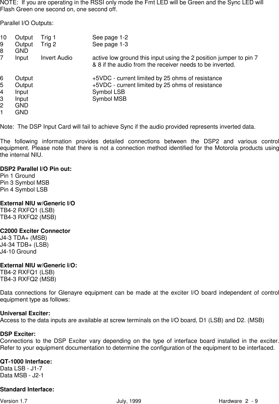 Version 1.7 July, 1999 Hardware 2 - 9NOTE:  If you are operating in the RSSI only mode the Fmt LED will be Green and the Sync LED willFlash Green one second on, one second off.Parallel I/O Outputs:10 Output Trig 1 See page 1-29 Output Trig 2 See page 1-38GND7 Input Invert Audio active low ground this input using the 2 position jumper to pin 7&amp; 8 if the audio from the receiver needs to be inverted.6 Output +5VDC - current limited by 25 ohms of resistance5 Output +5VDC - current limited by 25 ohms of resistance4 Input Symbol LSB3 Input Symbol MSB2GND1GNDNote:  The DSP Input Card will fail to achieve Sync if the audio provided represents inverted data.The following information provides detailed connections between the DSP2 and various controlequipment. Please note that there is not a connection method identified for the Motorola products usingthe internal NIU.DSP2 Parallel I/O Pin out:Pin 1 GroundPin 3 Symbol MSBPin 4 Symbol LSBExternal NIU w/Generic I/OTB4-2 RXFQ1 (LSB)TB4-3 RXFQ2 (MSB)C2000 Exciter ConnectorJ4-3 TDA+ (MSB)J4-34 TDB+ (LSB)J4-10 GroundExternal NIU w/Generic I/O:TB4-2 RXFQ1 (LSB)TB4-3 RXFQ2 (MSB)Data connections for Glenayre equipment can be made at the exciter I/O board independent of controlequipment type as follows:Universal Exciter:Access to the data inputs are available at screw terminals on the I/O board, D1 (LSB) and D2. (MSB)DSP Exciter:Connections to the DSP Exciter vary depending on the type of interface board installed in the exciter.Refer to your equipment documentation to determine the configuration of the equipment to be interfaced.QT-1000 Interface:Data LSB - J1-7Data MSB - J2-1Standard Interface: