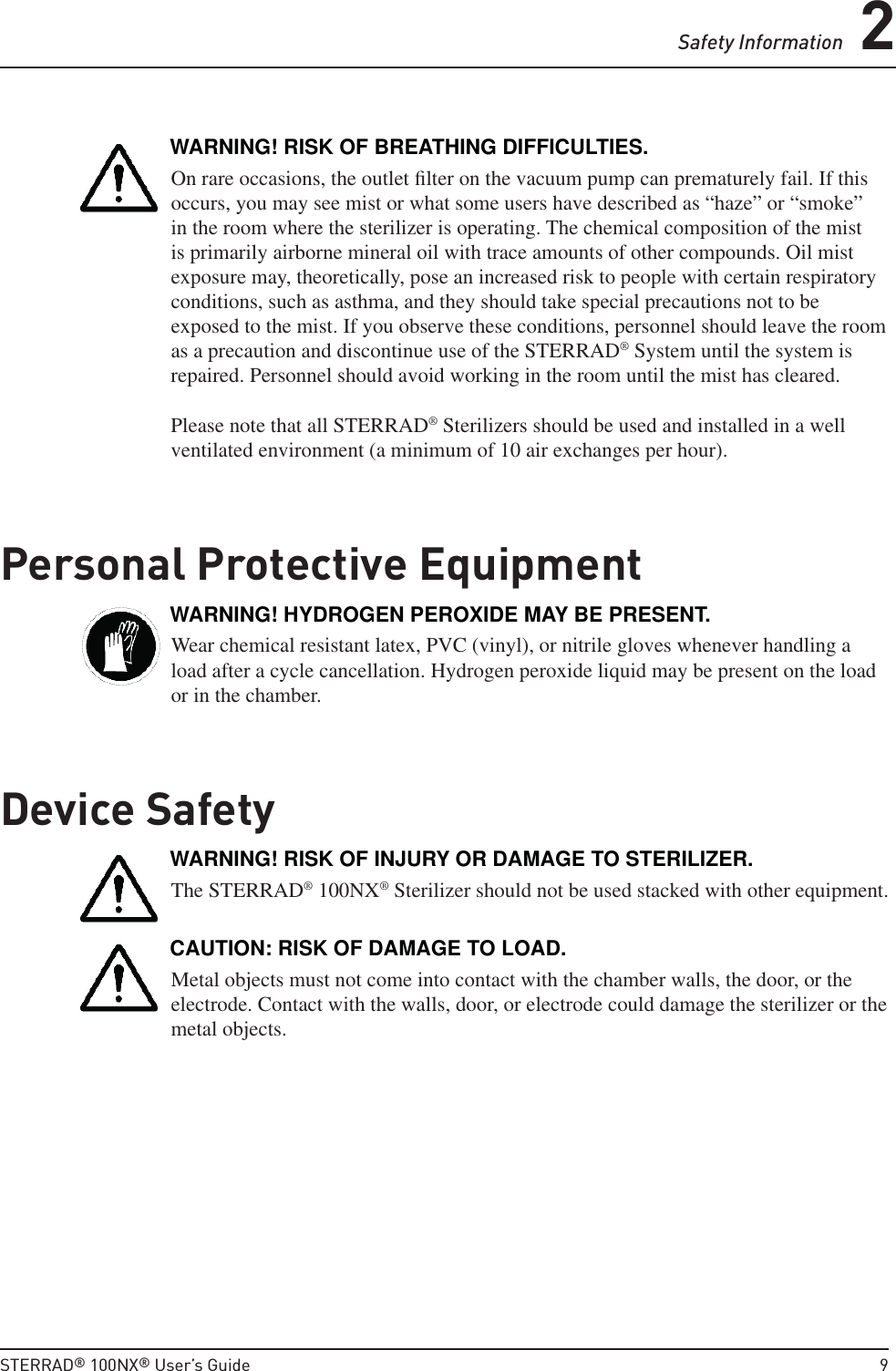 Safety Information 2STERRAD® 100NX® User’s Guide  9WARNING! RISK OF BREATHING DIFFICULTIES.On rare occasions, the outlet ﬁ lter on the vacuum pump can prematurely fail. If this occurs, you may see mist or what some users have described as “haze” or “smoke” in the room where the sterilizer is operating. The chemical composition of the mist is primarily airborne mineral oil with trace amounts of other compounds. Oil mist exposure may, theoretically, pose an increased risk to people with certain respiratory conditions, such as asthma, and they should take special precautions not to be exposed to the mist. If you observe these conditions, personnel should leave the room as a precaution and discontinue use of the STERRAD® System until the system is repaired. Personnel should avoid working in the room until the mist has cleared.Please note that all STERRAD® Sterilizers should be used and installed in a well ventilated environment (a minimum of 10 air exchanges per hour).Personal Protective EquipmentWARNING! HYDROGEN PEROXIDE MAY BE PRESENT.Wear chemical resistant latex, PVC (vinyl), or nitrile gloves whenever handling a load after a cycle cancellation. Hydrogen peroxide liquid may be present on the load or in the chamber.Device SafetyWARNING! RISK OF INJURY OR DAMAGE TO STERILIZER.The STERRAD® 100NX® Sterilizer should not be used stacked with other equipment.CAUTION: RISK OF DAMAGE TO LOAD.Metal objects must not come into contact with the chamber walls, the door, or the electrode. Contact with the walls, door, or electrode could damage the sterilizer or the metal objects.