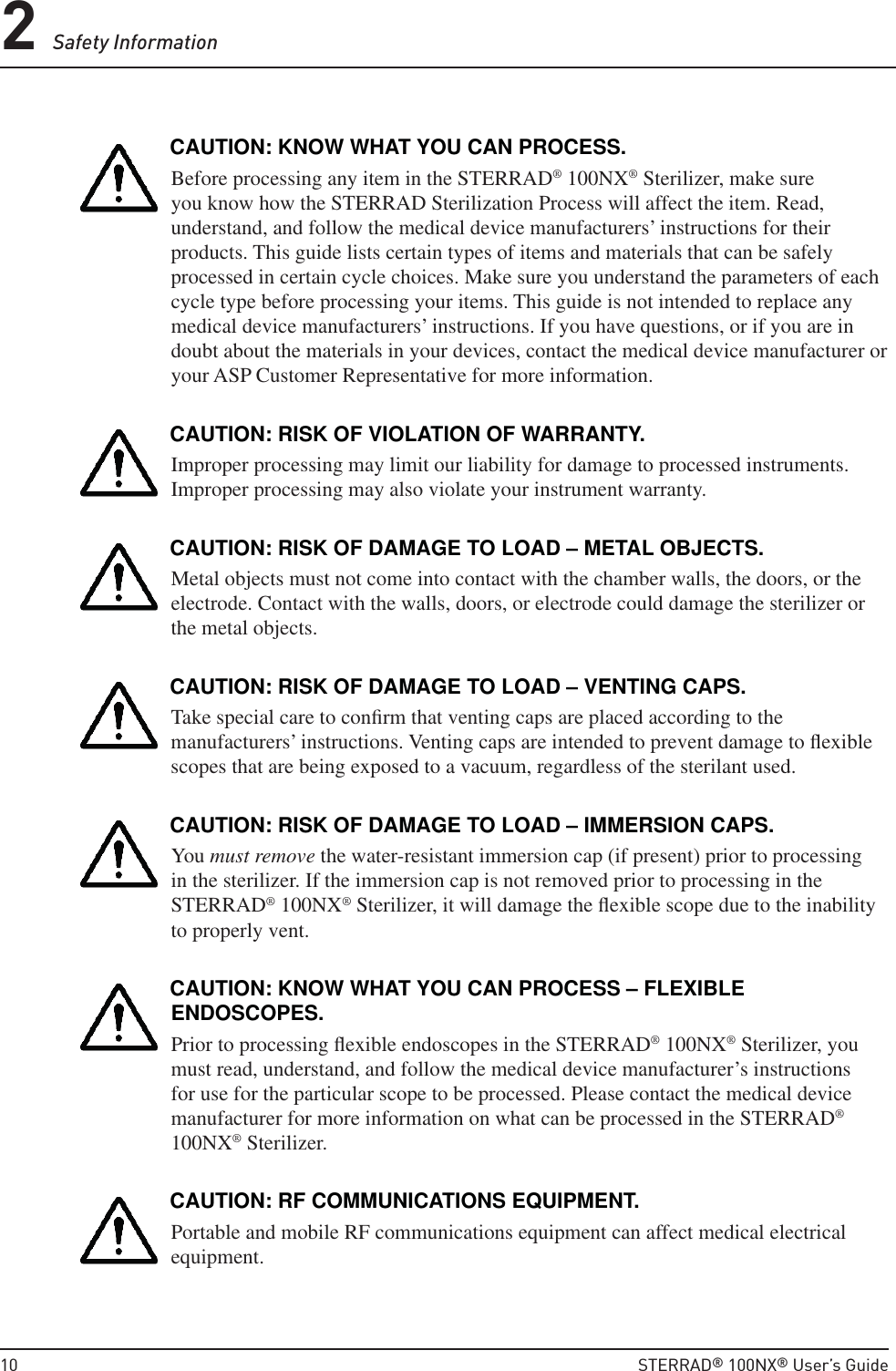 2 Safety Information10  STERRAD® 100NX® User’s GuideCAUTION: KNOW WHAT YOU CAN PROCESS.Before processing any item in the STERRAD® 100NX® Sterilizer, make sure you know how the STERRAD Sterilization Process will affect the item. Read, understand, and follow the medical device manufacturers’ instructions for their products. This guide lists certain types of items and materials that can be safely processed in certain cycle choices. Make sure you understand the parameters of each cycle type before processing your items. This guide is not intended to replace any medical device manufacturers’ instructions. If you have questions, or if you are in doubt about the materials in your devices, contact the medical device manufacturer or your ASP Customer Representative for more information.CAUTION: RISK OF VIOLATION OF WARRANTY.Improper processing may limit our liability for damage to processed instruments. Improper processing may also violate your instrument warranty.CAUTION: RISK OF DAMAGE TO LOAD – METAL OBJECTS.Metal objects must not come into contact with the chamber walls, the doors, or the electrode. Contact with the walls, doors, or electrode could damage the sterilizer or the metal objects.CAUTION: RISK OF DAMAGE TO LOAD – VENTING CAPS.Take special care to conﬁ rm that venting caps are placed according to the manufacturers’ instructions. Venting caps are intended to prevent damage to ﬂ exible scopes that are being exposed to a vacuum, regardless of the sterilant used.CAUTION: RISK OF DAMAGE TO LOAD – IMMERSION CAPS.You must remove the water-resistant immersion cap (if present) prior to processing in the sterilizer. If the immersion cap is not removed prior to processing in the STERRAD® 100NX® Sterilizer, it will damage the ﬂ exible scope due to the inability to properly vent. CAUTION: KNOW WHAT YOU CAN PROCESS – FLEXIBLE ENDOSCOPES.Prior to processing ﬂ exible endoscopes in the STERRAD® 100NX® Sterilizer, you must read, understand, and follow the medical device manufacturer’s instructions for use for the particular scope to be processed. Please contact the medical device manufacturer for more information on what can be processed in the STERRAD® 100NX® Sterilizer.CAUTION: RF COMMUNICATIONS EQUIPMENT.Portable and mobile RF communications equipment can affect medical electrical equipment.