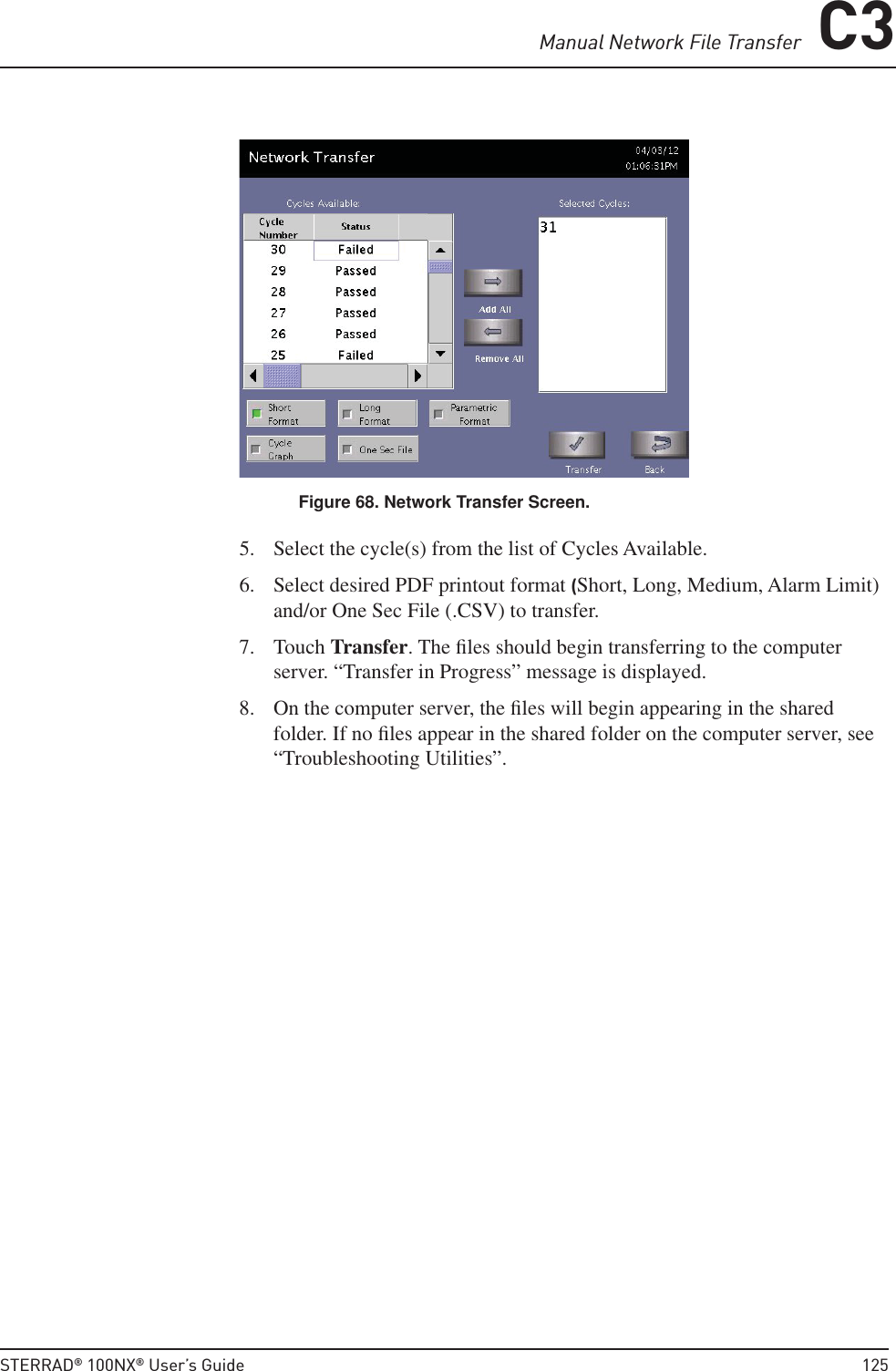 Manual Network File Transfer C3STERRAD® 100NX® User’s Guide  125Figure 68. Network Transfer Screen.5.  Select the cycle(s) from the list of Cycles Available.6.  Select desired PDF printout format (Short, Long, Medium, Alarm Limit) and/or One Sec File (.CSV) to transfer.7. Touch Transfer. The ﬁ les should begin transferring to the computer server. “Transfer in Progress” message is displayed.8.  On the computer server, the ﬁ les will begin appearing in the shared folder. If no ﬁ les appear in the shared folder on the computer server, see “Troubleshooting Utilities”.