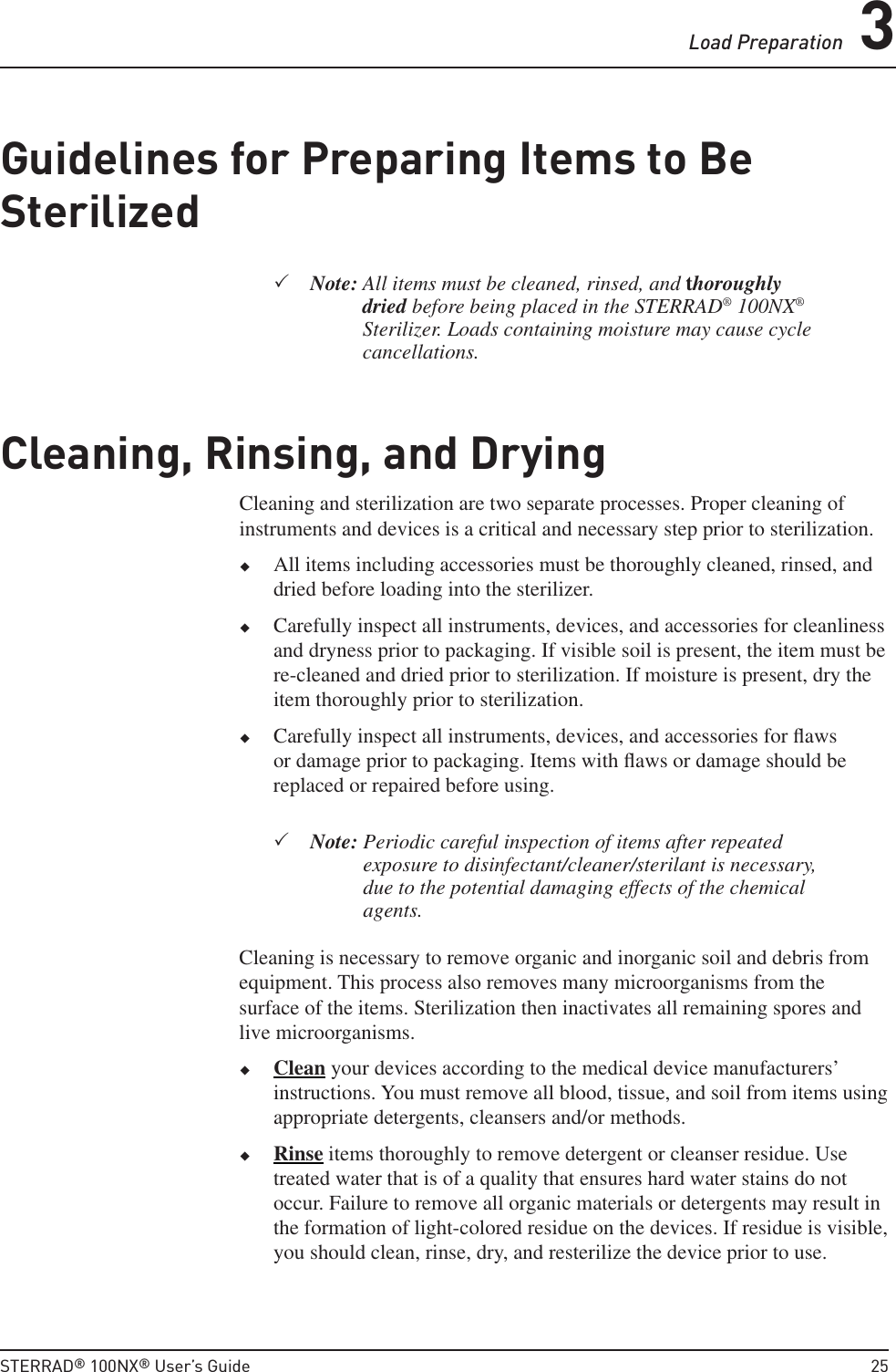 Load Preparation 3STERRAD® 100NX® User’s Guide  25Guidelines for Preparing Items to Be Sterilized Note:  All items must be cleaned, rinsed, and thoroughly dried before being placed in the STERRAD® 100NX® Sterilizer. Loads containing moisture may cause cycle cancellations.Cleaning, Rinsing, and DryingCleaning and sterilization are two separate processes. Proper cleaning of instruments and devices is a critical and necessary step prior to sterilization. All items including accessories must be thoroughly cleaned, rinsed, and dried before loading into the sterilizer.  Carefully inspect all instruments, devices, and accessories for cleanliness and dryness prior to packaging. If visible soil is present, the item must be re-cleaned and dried prior to sterilization. If moisture is present, dry the item thoroughly prior to sterilization. Carefully inspect all instruments, devices, and accessories for ﬂ aws or damage prior to packaging. Items with ﬂ aws or damage should be replaced or repaired before using. Note:  Periodic careful inspection of items after repeated exposure to disinfectant/cleaner/sterilant is necessary, due to the potential damaging effects of the chemical agents.Cleaning is necessary to remove organic and inorganic soil and debris from equipment. This process also removes many microorganisms from the surface of the items. Sterilization then inactivates all remaining spores and live microorganisms. Clean your devices according to the medical device manufacturers’ instructions. You must remove all blood, tissue, and soil from items using appropriate detergents, cleansers and/or methods.  Rinse items thoroughly to remove detergent or cleanser residue. Use treated water that is of a quality that ensures hard water stains do not occur. Failure to remove all organic materials or detergents may result in the formation of light-colored residue on the devices. If residue is visible, you should clean, rinse, dry, and resterilize the device prior to use.