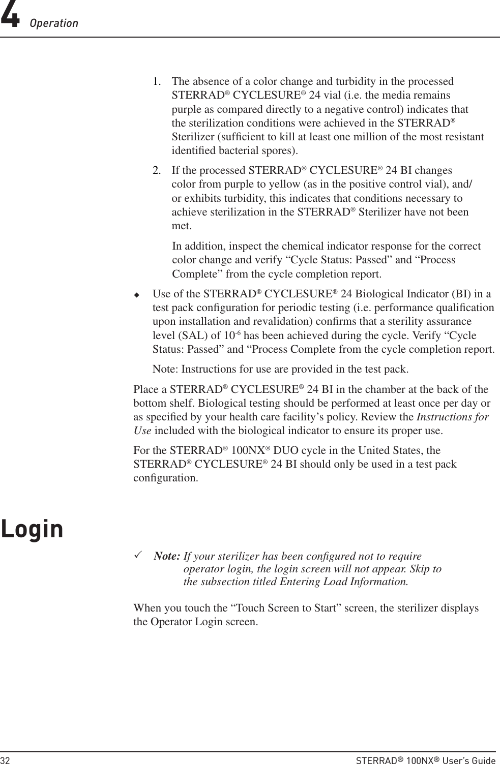 4 Operation 32  STERRAD® 100NX® User’s Guide1.  The absence of a color change and turbidity in the processed STERRAD® CYCLESURE® 24 vial (i.e. the media remains purple as compared directly to a negative control) indicates that the sterilization conditions were achieved in the STERRAD® Sterilizer (sufﬁ cient to kill at least one million of the most resistant identiﬁ ed bacterial spores).2.  If the processed STERRAD® CYCLESURE® 24 BI changes color from purple to yellow (as in the positive control vial), and/or exhibits turbidity, this indicates that conditions necessary to achieve sterilization in the STERRAD® Sterilizer have not been met. In addition, inspect the chemical indicator response for the correct color change and verify “Cycle Status: Passed” and “Process Complete” from the cycle completion report. Use of the STERRAD® CYCLESURE® 24 Biological Indicator (BI) in a test pack conﬁ guration for periodic testing (i.e. performance qualiﬁ cation upon installation and revalidation) conﬁ rms that a sterility assurance level (SAL) of 10-6 has been achieved during the cycle. Verify “Cycle Status: Passed” and “Process Complete from the cycle completion report.Note: Instructions for use are provided in the test pack. Place a STERRAD® CYCLESURE® 24 BI in the chamber at the back of the bottom shelf. Biological testing should be performed at least once per day or as speciﬁ ed by your health care facility’s policy. Review the Instructions for Use included with the biological indicator to ensure its proper use.For the STERRAD® 100NX® DUO cycle in the United States, the STERRAD® CYCLESURE® 24 BI should only be used in a test pack conﬁ guration.LoginNote:  If your sterilizer has been conﬁ gured not to require operator login, the login screen will not appear. Skip to the subsection titled Entering Load Information.When you touch the “Touch Screen to Start” screen, the sterilizer displays the Operator Login screen.