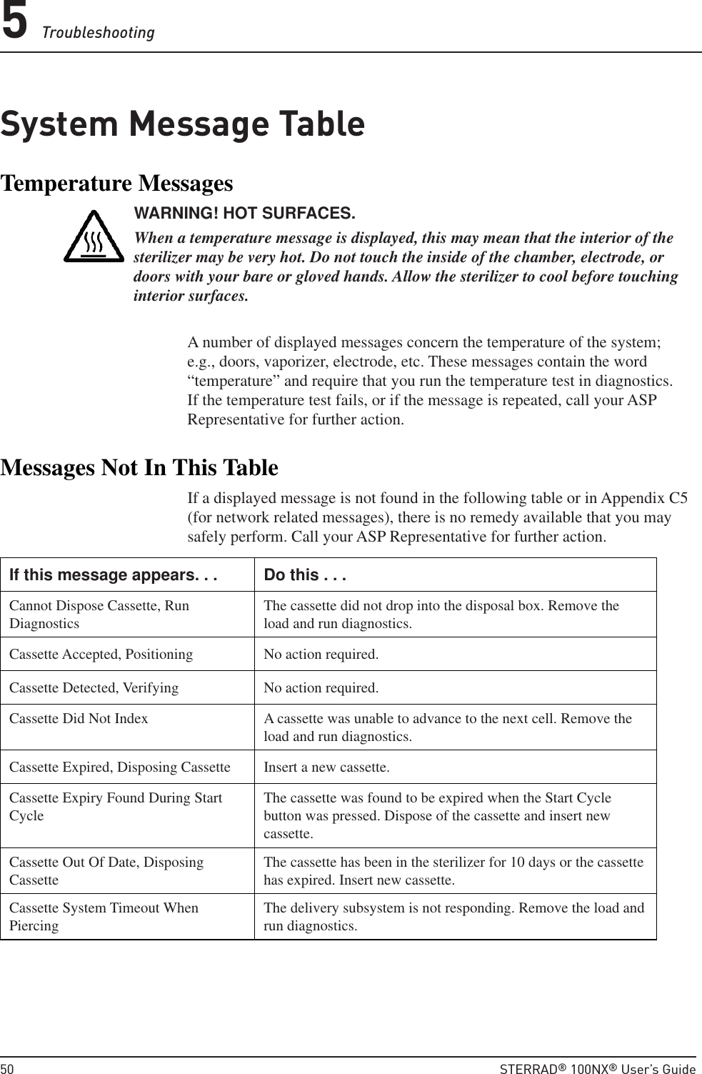 5 Troubleshooting50  STERRAD® 100NX® User’s GuideSystem Message TableTemperature MessagesWARNING! HOT SURFACES.When a temperature message is displayed, this may mean that the interior of the sterilizer may be very hot. Do not touch the inside of the chamber, electrode, or doors with your bare or gloved hands. Allow the sterilizer to cool before touching interior surfaces.A number of displayed messages concern the temperature of the system; e.g., doors, vaporizer, electrode, etc. These messages contain the word “temperature” and require that you run the temperature test in diagnostics. If the temperature test fails, or if the message is repeated, call your ASP Representative for further action.Messages Not In This TableIf a displayed message is not found in the following table or in Appendix C5 (for network related messages), there is no remedy available that you may safely perform. Call your ASP Representative for further action.If this message appears. . . Do this . . .Cannot Dispose Cassette, Run Diagnostics The cassette did not drop into the disposal box. Remove the load and run diagnostics.Cassette Accepted, Positioning No action required.Cassette Detected, Verifying No action required.Cassette Did Not Index A cassette was unable to advance to the next cell. Remove the load and run diagnostics.Cassette Expired, Disposing Cassette Insert a new cassette.Cassette Expiry Found During Start Cycle The cassette was found to be expired when the Start Cycle button was pressed. Dispose of the cassette and insert new cassette.Cassette Out Of Date, Disposing Cassette The cassette has been in the sterilizer for 10 days or the cassette has expired. Insert new cassette.Cassette System Timeout When Piercing The delivery subsystem is not responding. Remove the load and run diagnostics.