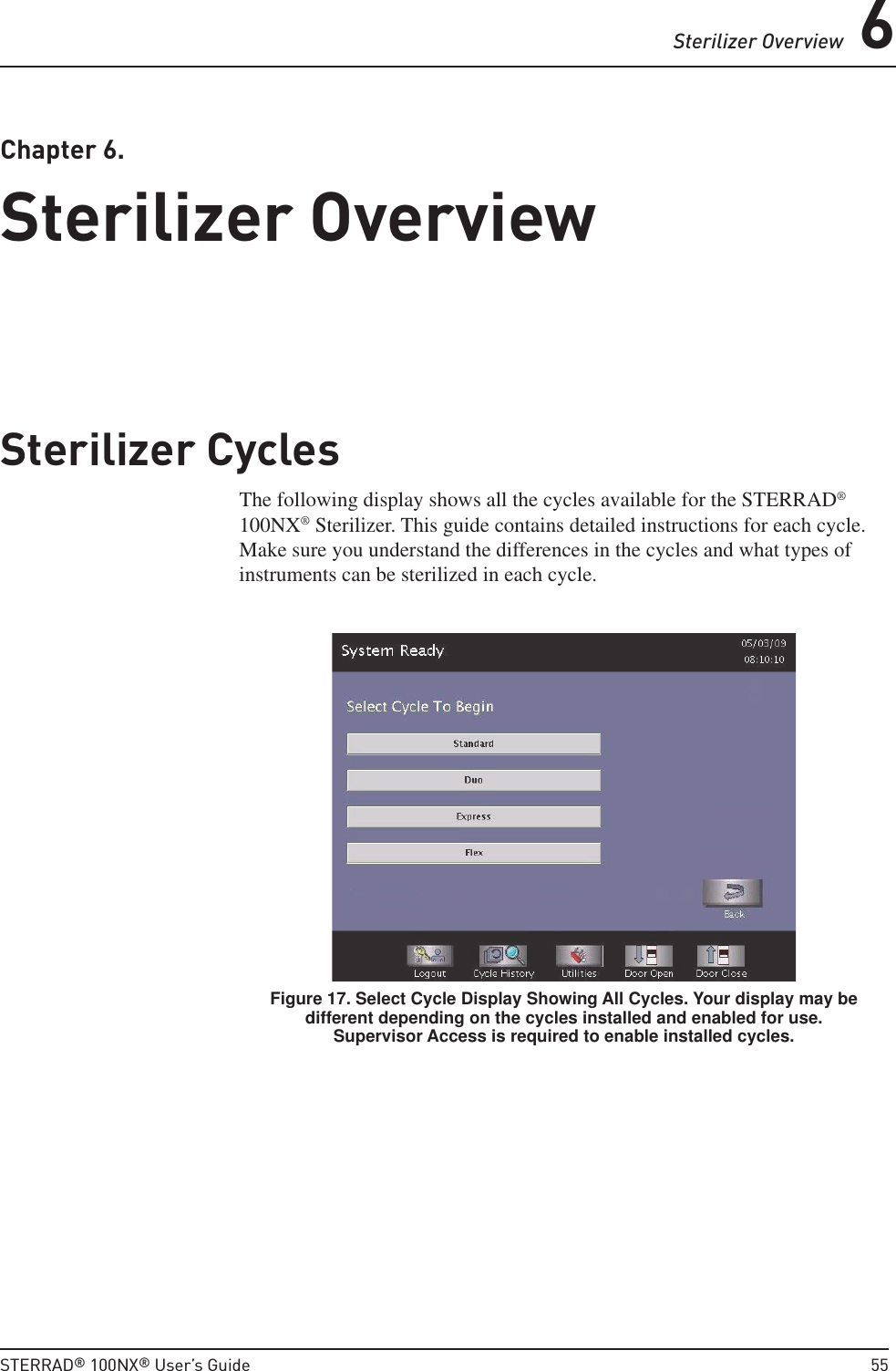 Sterilizer Overview 6STERRAD® 100NX® User’s Guide  55Chapter 6. Sterilizer OverviewSterilizer OverviewSterilizer CyclesThe following display shows all the cycles available for the STERRAD® 100NX® Sterilizer. This guide contains detailed instructions for each cycle. Make sure you understand the differences in the cycles and what types of instruments can be sterilized in each cycle.Figure 17. Select Cycle Display Showing All Cycles. Your display may be different depending on the cycles installed and enabled for use. Supervisor Access is required to enable installed cycles.