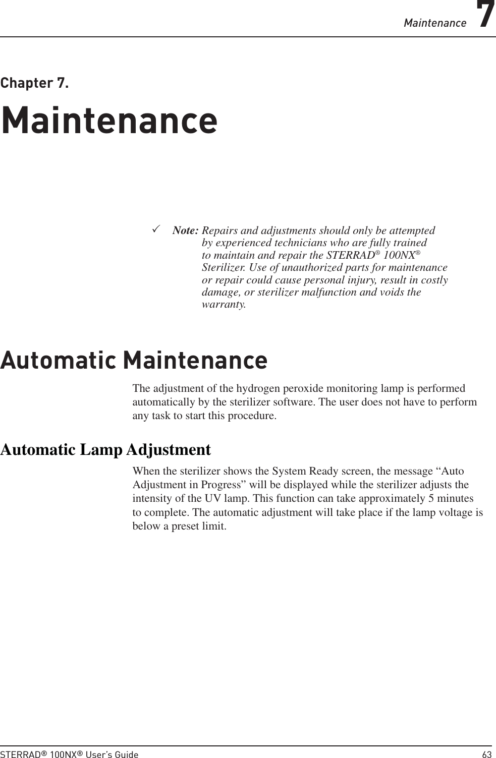 Maintenance 7STERRAD® 100NX® User’s Guide  63Chapter 7. MaintenanceMaintenanceNote:  Repairs and adjustments should only be attempted by experienced technicians who are fully trained to maintain and repair the STERRAD® 100NX® Sterilizer. Use of unauthorized parts for maintenance or repair could cause personal injury, result in costly damage, or sterilizer malfunction and voids the warranty.Automatic Maintenance The adjustment of the hydrogen peroxide monitoring lamp is performed automatically by the sterilizer software. The user does not have to perform any task to start this procedure. Automatic Lamp AdjustmentWhen the sterilizer shows the System Ready screen, the message “Auto Adjustment in Progress” will be displayed while the sterilizer adjusts the intensity of the UV lamp. This function can take approximately 5 minutes to complete. The automatic adjustment will take place if the lamp voltage is below a preset limit.