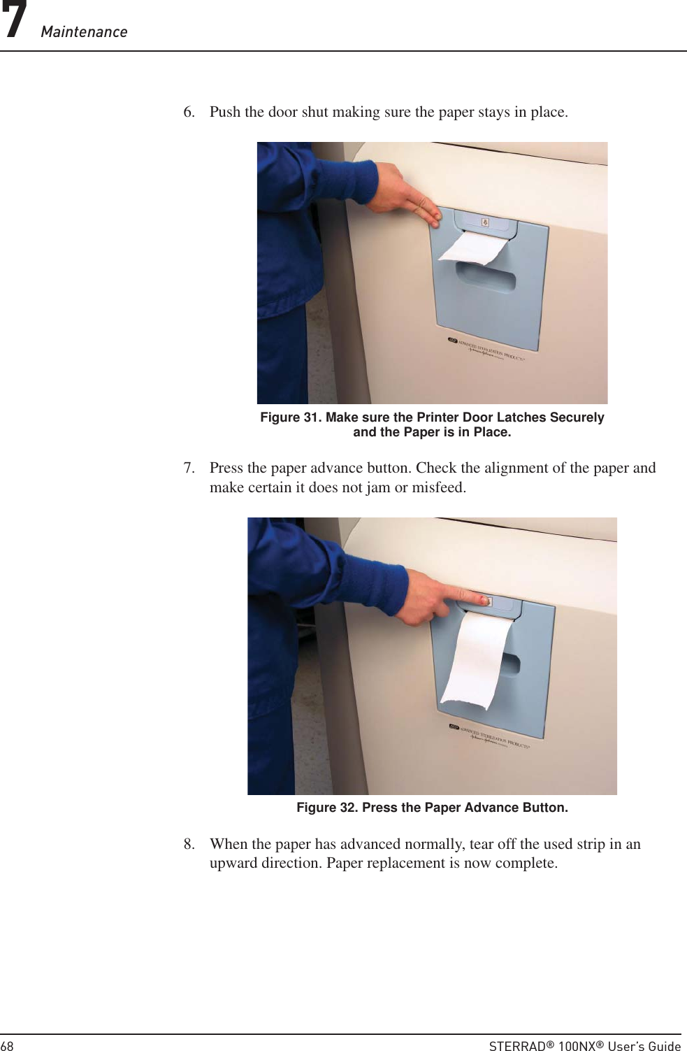 7 Maintenance68  STERRAD® 100NX® User’s Guide6.  Push the door shut making sure the paper stays in place.Figure 31. Make sure the Printer Door Latches Securely and the Paper is in Place.7.  Press the paper advance button. Check the alignment of the paper and make certain it does not jam or misfeed.Figure 32. Press the Paper Advance Button.8.  When the paper has advanced normally, tear off the used strip in an upward direction. Paper replacement is now complete.