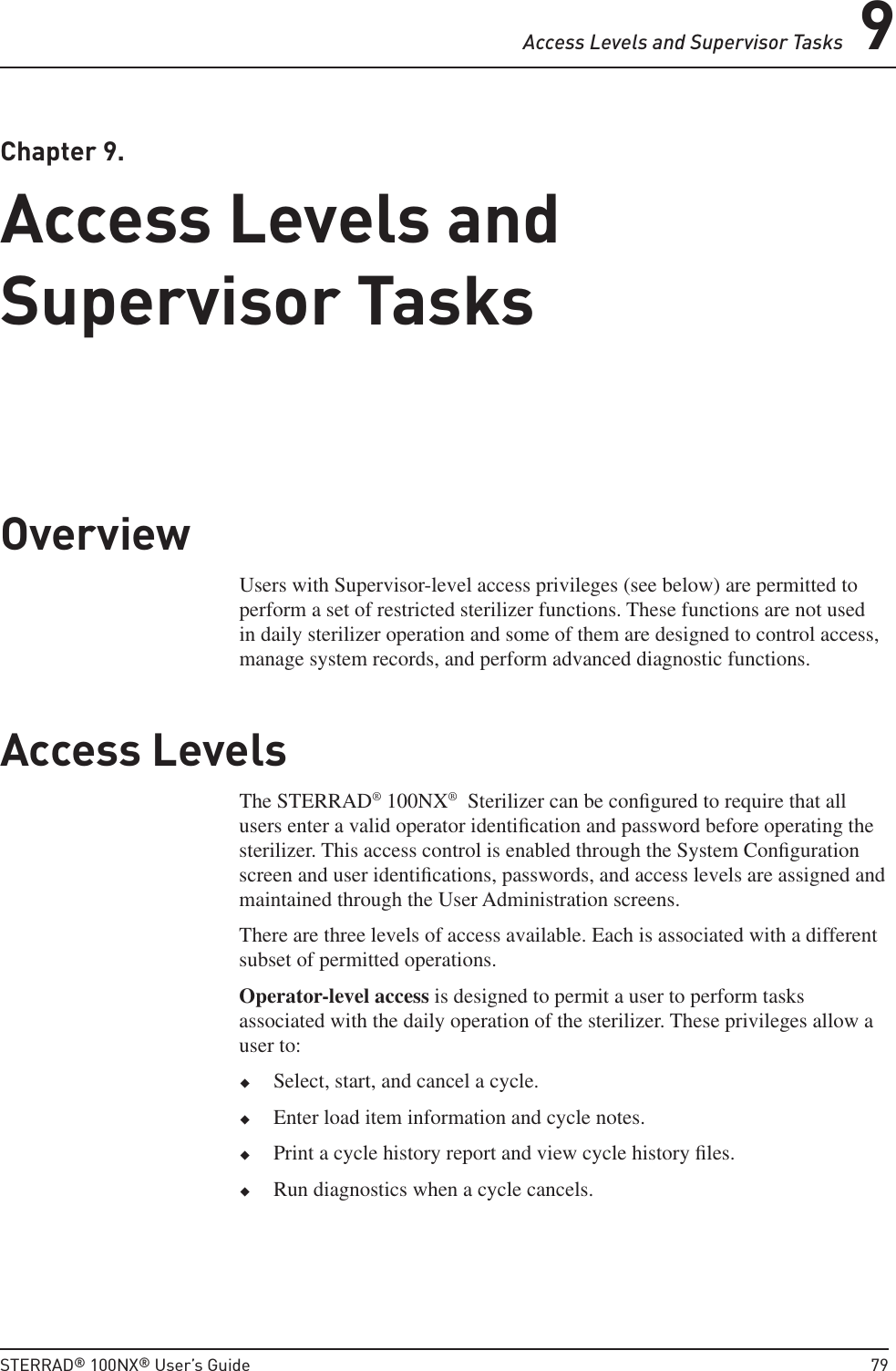 Access Levels and Supervisor Tasks 9STERRAD® 100NX® User’s Guide  79 Chapter  9.  Access Levels and Supervisor TasksAccess Levels and Supervisor TasksOverviewUsers with Supervisor-level access privileges (see below) are permitted to perform a set of restricted sterilizer functions. These functions are not used in daily sterilizer operation and some of them are designed to control access, manage system records, and perform advanced diagnostic functions.Access LevelsThe STERRAD® 100NX®  Sterilizer can be conﬁ gured to require that all users enter a valid operator identiﬁ cation and password before operating the sterilizer. This access control is enabled through the System Conﬁ guration screen and user identiﬁ cations, passwords, and access levels are assigned and maintained through the User Administration screens.There are three levels of access available. Each is associated with a different subset of permitted operations.Operator-level access is designed to permit a user to perform tasks associated with the daily operation of the sterilizer. These privileges allow a user to: Select, start, and cancel a cycle. Enter load item information and cycle notes. Print a cycle history report and view cycle history ﬁ les. Run diagnostics when a cycle cancels.