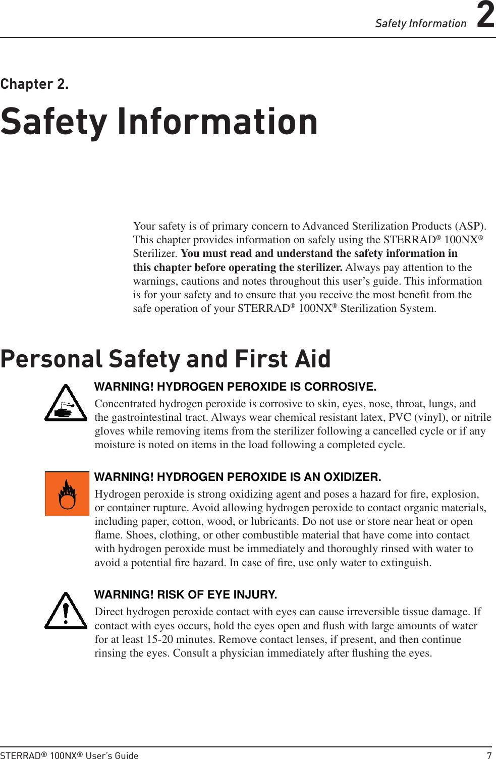 Safety Information 2STERRAD® 100NX® User’s Guide  7 Chapter  2.  Safety InformationSafety InformationYour safety is of primary concern to Advanced Sterilization Products (ASP). This chapter provides information on safely using the STERRAD® 100NX® Sterilizer. You must read and understand the safety information in this chapter before operating the sterilizer. Always pay attention to the warnings, cautions and notes throughout this user’s guide. This information is for your safety and to ensure that you receive the most beneﬁ t from the safe operation of your STERRAD® 100NX® Sterilization System.Personal Safety and First AidWARNING! HYDROGEN PEROXIDE IS CORROSIVE.Concentrated hydrogen peroxide is corrosive to skin, eyes, nose, throat, lungs, and the gastrointestinal tract. Always wear chemical resistant latex, PVC (vinyl), or nitrile gloves while removing items from the sterilizer following a cancelled cycle or if any moisture is noted on items in the load following a completed cycle.WARNING! HYDROGEN PEROXIDE IS AN OXIDIZER.Hydrogen peroxide is strong oxidizing agent and poses a hazard for ﬁ re, explosion, or container rupture. Avoid allowing hydrogen peroxide to contact organic materials, including paper, cotton, wood, or lubricants. Do not use or store near heat or open ﬂ ame. Shoes, clothing, or other combustible material that have come into contact with hydrogen peroxide must be immediately and thoroughly rinsed with water to avoid a potential ﬁ re hazard. In case of ﬁ re, use only water to extinguish.WARNING! RISK OF EYE INJURY.Direct hydrogen peroxide contact with eyes can cause irreversible tissue damage. If contact with eyes occurs, hold the eyes open and ﬂ ush with large amounts of water for at least 15-20 minutes. Remove contact lenses, if present, and then continue rinsing the eyes. Consult a physician immediately after ﬂ ushing the eyes.