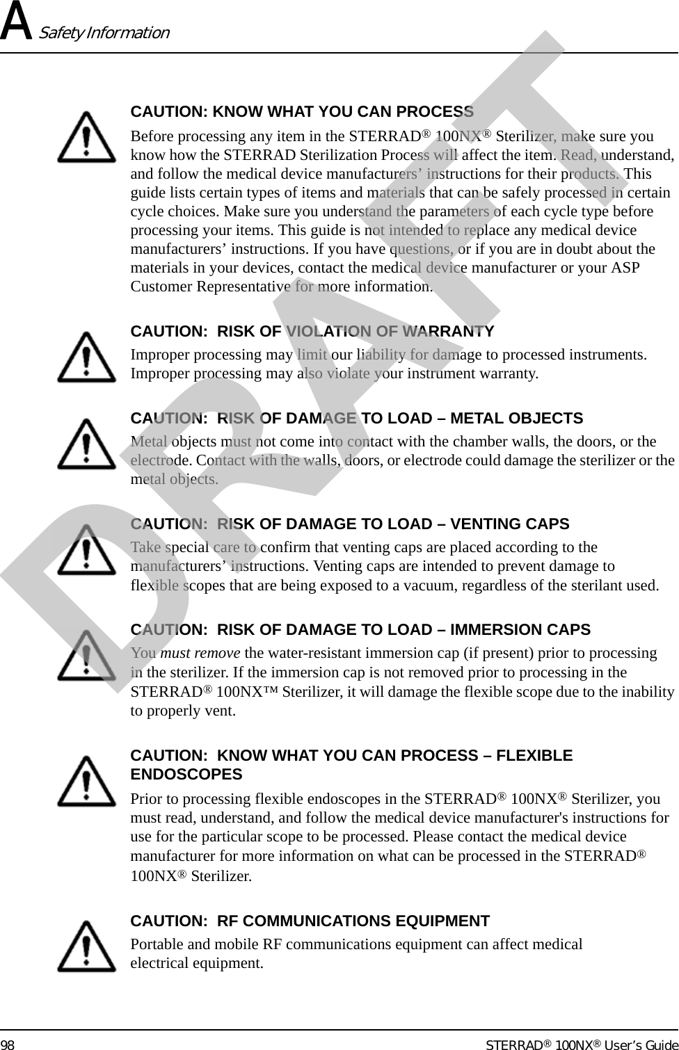 A Safety Information98 STERRAD® 100NX® User’s GuideCAUTION: KNOW WHAT YOU CAN PROCESSBefore processing any item in the STERRAD® 100NX® Sterilizer, make sure you know how the STERRAD Sterilization Process will affect the item. Read, understand, and follow the medical device manufacturers’ instructions for their products. This guide lists certain types of items and materials that can be safely processed in certain cycle choices. Make sure you understand the parameters of each cycle type before processing your items. This guide is not intended to replace any medical device manufacturers’ instructions. If you have questions, or if you are in doubt about the materials in your devices, contact the medical device manufacturer or your ASP Customer Representative for more information.CAUTION:  RISK OF VIOLATION OF WARRANTYImproper processing may limit our liability for damage to processed instruments. Improper processing may also violate your instrument warranty.CAUTION:  RISK OF DAMAGE TO LOAD – METAL OBJECTSMetal objects must not come into contact with the chamber walls, the doors, or the electrode. Contact with the walls, doors, or electrode could damage the sterilizer or the metal objects.CAUTION:  RISK OF DAMAGE TO LOAD – VENTING CAPSTake special care to confirm that venting caps are placed according to the manufacturers’ instructions. Venting caps are intended to prevent damage to flexible scopes that are being exposed to a vacuum, regardless of the sterilant used.CAUTION:  RISK OF DAMAGE TO LOAD – IMMERSION CAPSYou must remove the water-resistant immersion cap (if present) prior to processing in the sterilizer. If the immersion cap is not removed prior to processing in the STERRAD® 100NX™ Sterilizer, it will damage the flexible scope due to the inability to properly vent. CAUTION:  KNOW WHAT YOU CAN PROCESS – FLEXIBLE ENDOSCOPESPrior to processing flexible endoscopes in the STERRAD® 100NX® Sterilizer, you must read, understand, and follow the medical device manufacturer&apos;s instructions for use for the particular scope to be processed. Please contact the medical device manufacturer for more information on what can be processed in the STERRAD® 100NX® Sterilizer.CAUTION:  RF COMMUNICATIONS EQUIPMENTPortable and mobile RF communications equipment can affect medical electrical equipment.DRAFT