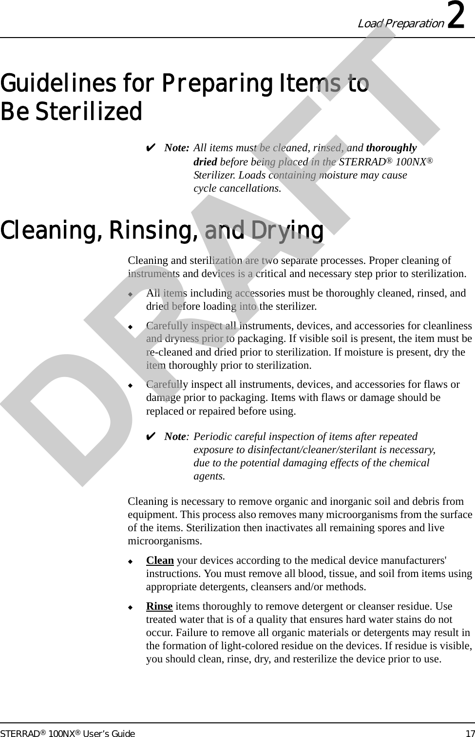 Load Preparation 2STERRAD® 100NX® User’s Guide 17Guidelines for Preparing Items to Be Sterilized✔Note: All items must be cleaned, rinsed, and thoroughly dried before being placed in the STERRAD® 100NX® Sterilizer. Loads containing moisture may cause cycle cancellations.Cleaning, Rinsing, and DryingCleaning and sterilization are two separate processes. Proper cleaning of instruments and devices is a critical and necessary step prior to sterilization.◆All items including accessories must be thoroughly cleaned, rinsed, and dried before loading into the sterilizer. ◆Carefully inspect all instruments, devices, and accessories for cleanliness and dryness prior to packaging. If visible soil is present, the item must be re-cleaned and dried prior to sterilization. If moisture is present, dry the item thoroughly prior to sterilization.◆Carefully inspect all instruments, devices, and accessories for flaws or damage prior to packaging. Items with flaws or damage should be replaced or repaired before using.✔Note: Periodic careful inspection of items after repeated exposure to disinfectant/cleaner/sterilant is necessary, due to the potential damaging effects of the chemical agents.Cleaning is necessary to remove organic and inorganic soil and debris from equipment. This process also removes many microorganisms from the surface of the items. Sterilization then inactivates all remaining spores and live microorganisms.◆Clean your devices according to the medical device manufacturers&apos; instructions. You must remove all blood, tissue, and soil from items using appropriate detergents, cleansers and/or methods. ◆Rinse items thoroughly to remove detergent or cleanser residue. Use treated water that is of a quality that ensures hard water stains do not occur. Failure to remove all organic materials or detergents may result in the formation of light-colored residue on the devices. If residue is visible, you should clean, rinse, dry, and resterilize the device prior to use.DRAFT