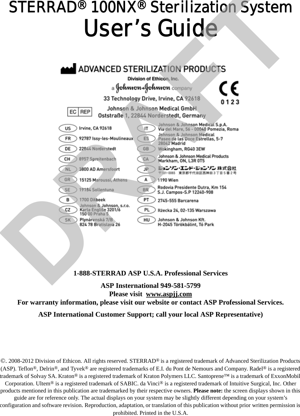 STERRAD® 100NX® Sterilization SystemUser’s Guide1-888-STERRAD ASP U.S.A. Professional ServicesASP Insternational 949-581-5799Please visit  www.aspjj.comFor warranty information, please visit our website or contact ASP Professional Services.ASP International Customer Support; call your local ASP Representative)©. 2008-2012 Division of Ethicon. All rights reserved. STERRAD® is a registered trademark of Advanced Sterilization Products (ASP). Teflon®, Delrin®, and Tyvek® are registered trademarks of E.I. du Pont de Nemours and Company. Radel® is a registered trademark of Solvay SA. Kraton® is a registered trademark of Kraton Polymers LLC. Santoprene™ is a trademark of ExxonMobil Corporation. Ultem® is a registered trademark of SABIC. da Vinci® is a registered trademark of Intuitive Surgical, Inc. Other products mentioned in this publication are trademarked by their respective owners. Please note: the screen displays shown in this guide are for reference only. The actual displays on your system may be slightly different depending on your system’s configuration and software revision. Reproduction, adaptation, or translation of this publication without prior written permission is prohibited. Printed in the U.S.A. DRAFT