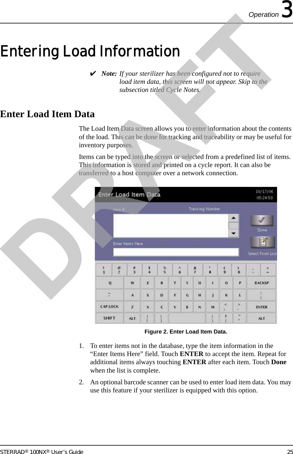 Operation 3STERRAD® 100NX® User’s Guide 25Entering Load Information✔Note: If your sterilizer has been configured not to require load item data, this screen will not appear. Skip to the subsection titled Cycle Notes.Enter Load Item DataThe Load Item Data screen allows you to enter information about the contents of the load. This can be done for tracking and traceability or may be useful for inventory purposes. Items can be typed into the screen or selected from a predefined list of items. This information is stored and printed on a cycle report. It can also be transferred to a host computer over a network connection.Figure 2. Enter Load Item Data.1. To enter items not in the database, type the item information in the “Enter Items Here” field. Touch ENTER to accept the item. Repeat for additional items always touching ENTER after each item. Touch Done when the list is complete.2. An optional barcode scanner can be used to enter load item data. You may use this feature if your sterilizer is equipped with this option.DRAFT