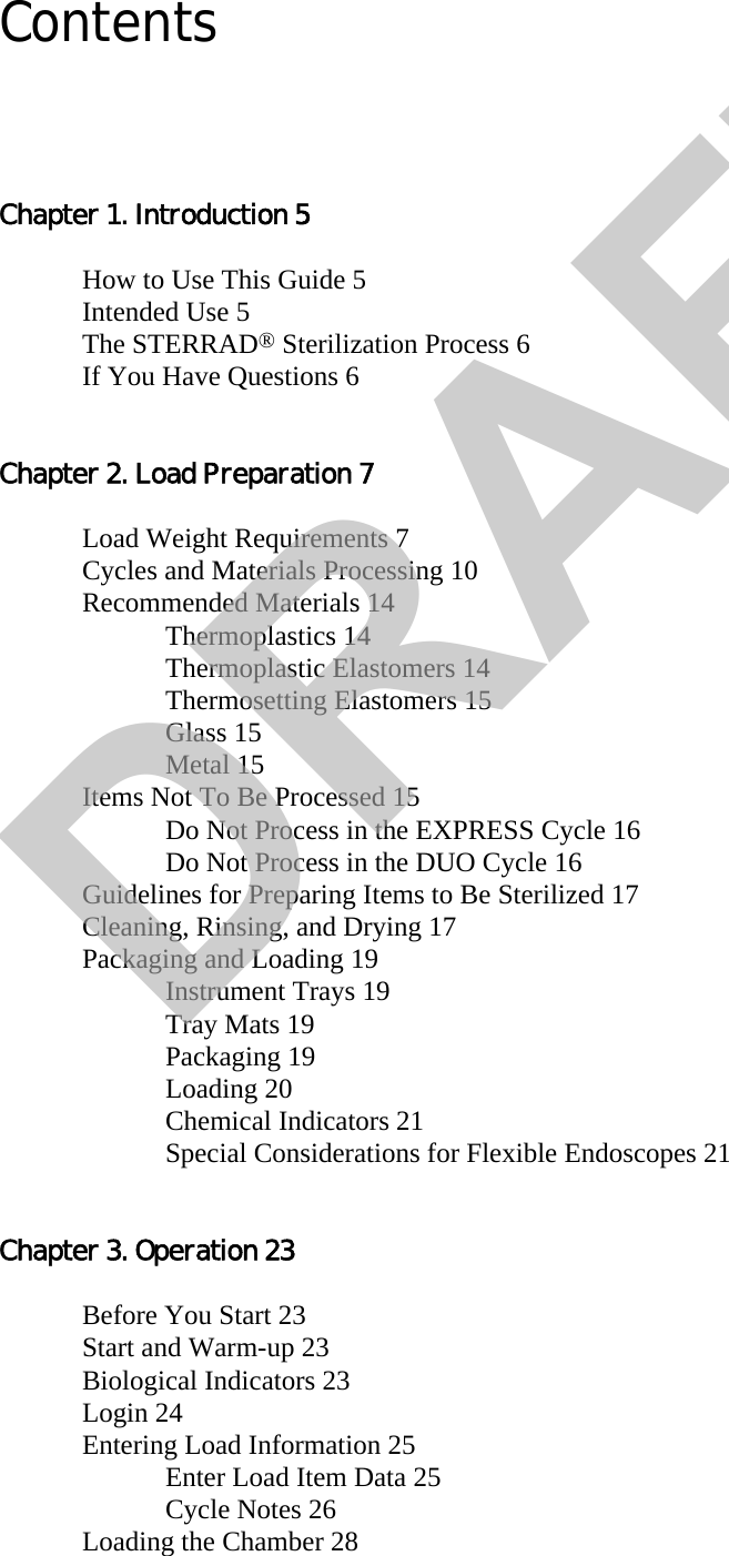 ContentsChapter 1. Introduction 5How to Use This Guide 5Intended Use 5The STERRAD® Sterilization Process 6If You Have Questions 6Chapter 2. Load Preparation 7Load Weight Requirements 7Cycles and Materials Processing 10Recommended Materials 14Thermoplastics 14Thermoplastic Elastomers 14Thermosetting Elastomers 15Glass 15Metal 15Items Not To Be Processed 15Do Not Process in the EXPRESS Cycle 16Do Not Process in the DUO Cycle 16Guidelines for Preparing Items to Be Sterilized 17Cleaning, Rinsing, and Drying 17Packaging and Loading 19Instrument Trays 19Tray Mats 19Packaging 19Loading 20Chemical Indicators 21Special Considerations for Flexible Endoscopes 21Chapter 3. Operation 23Before You Start 23Start and Warm-up 23Biological Indicators 23Login 24Entering Load Information 25Enter Load Item Data 25Cycle Notes 26Loading the Chamber 28DRAFT