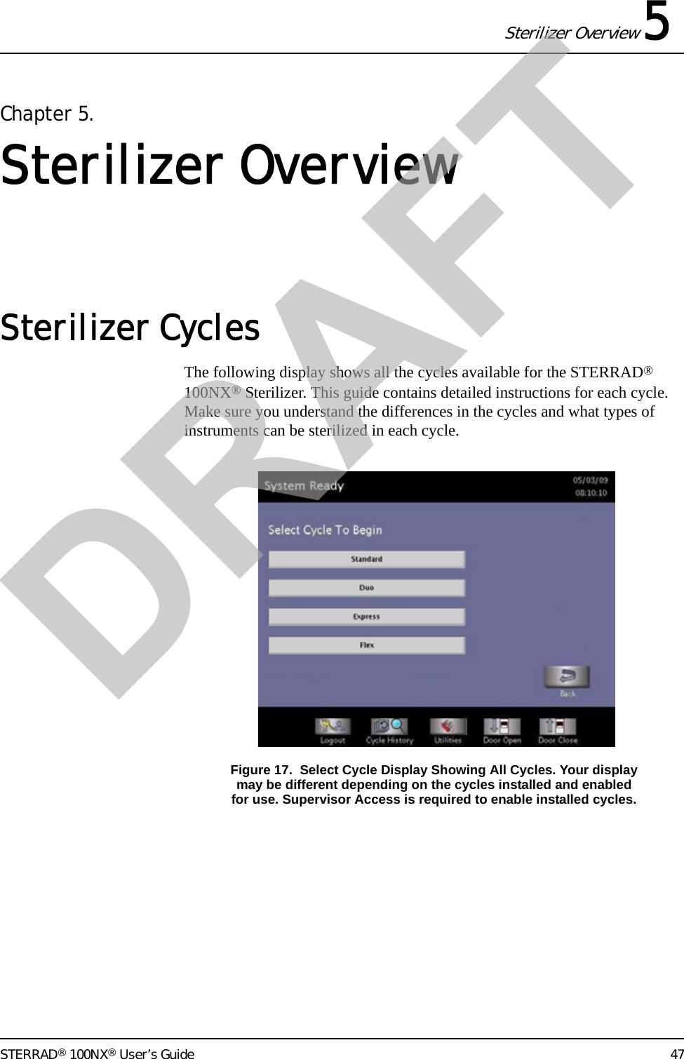 Sterilizer Overview 5STERRAD® 100NX® User’s Guide 47Chapter 5. Sterilizer OverviewSterilizer Cycles The following display shows all the cycles available for the STERRAD® 100NX® Sterilizer. This guide contains detailed instructions for each cycle. Make sure you understand the differences in the cycles and what types of instruments can be sterilized in each cycle.Figure 17.  Select Cycle Display Showing All Cycles. Your displaymay be different depending on the cycles installed and enabledfor use. Supervisor Access is required to enable installed cycles.DRAFT