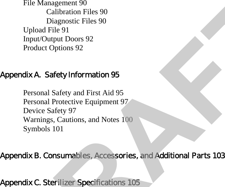 File Management 90Calibration Files 90Diagnostic Files 90Upload File 91Input/Output Doors 92Product Options 92Appendix A.  Safety Information 95Personal Safety and First Aid 95Personal Protective Equipment 97Device Safety 97Warnings, Cautions, and Notes 100Symbols 101Appendix B. Consumables, Accessories, and Additional Parts 103Appendix C. Sterilizer Specifications 105DRAFT