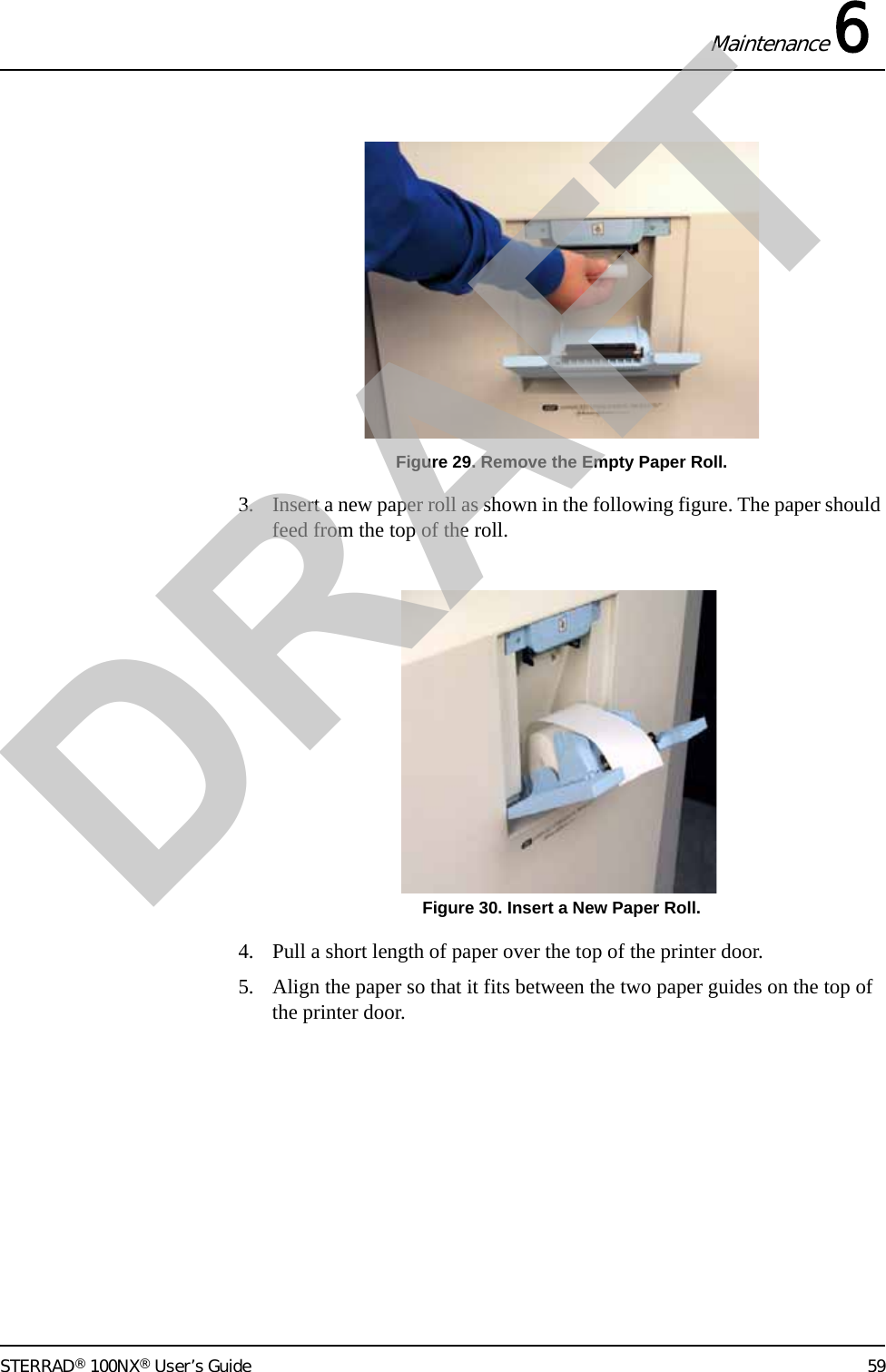 Maintenance 6STERRAD® 100NX® User’s Guide 59Figure 29. Remove the Empty Paper Roll.3. Insert a new paper roll as shown in the following figure. The paper should feed from the top of the roll. Figure 30. Insert a New Paper Roll.4. Pull a short length of paper over the top of the printer door.5. Align the paper so that it fits between the two paper guides on the top of the printer door.DRAFT
