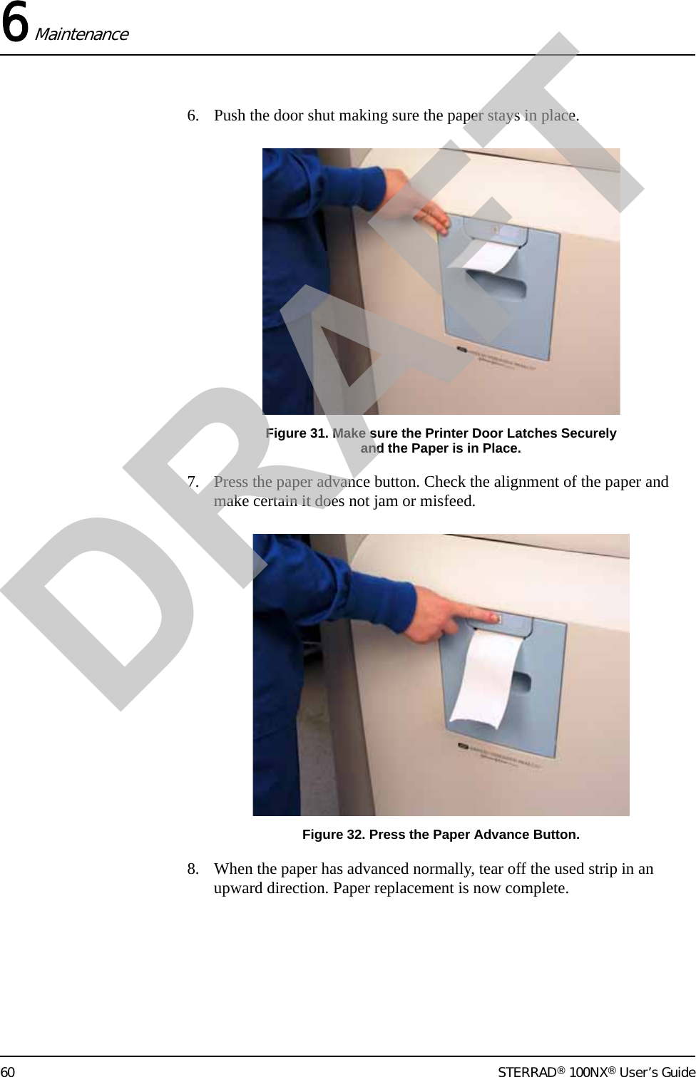 6 Maintenance60 STERRAD® 100NX® User’s Guide6. Push the door shut making sure the paper stays in place.Figure 31. Make sure the Printer Door Latches Securely and the Paper is in Place.7. Press the paper advance button. Check the alignment of the paper and make certain it does not jam or misfeed.Figure 32. Press the Paper Advance Button.8. When the paper has advanced normally, tear off the used strip in an upward direction. Paper replacement is now complete.DRAFT