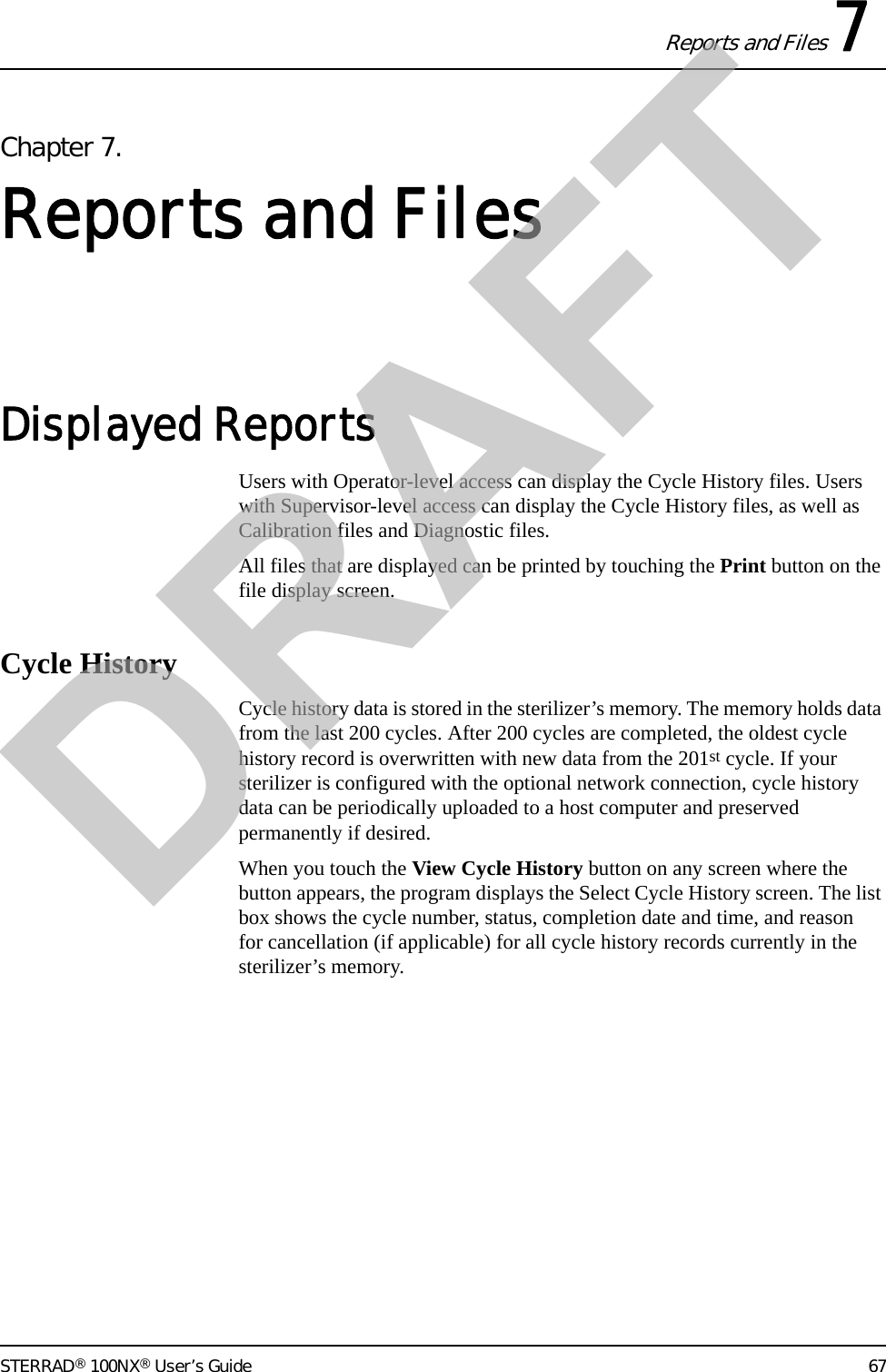 Reports and Files 7STERRAD® 100NX® User’s Guide 67Chapter 7.Reports and FilesDisplayed Reports Users with Operator-level access can display the Cycle History files. Users with Supervisor-level access can display the Cycle History files, as well as Calibration files and Diagnostic files.All files that are displayed can be printed by touching the Print button on the file display screen.Cycle HistoryCycle history data is stored in the sterilizer’s memory. The memory holds data from the last 200 cycles. After 200 cycles are completed, the oldest cycle history record is overwritten with new data from the 201st cycle. If your sterilizer is configured with the optional network connection, cycle history data can be periodically uploaded to a host computer and preserved permanently if desired.When you touch the View Cycle History button on any screen where the button appears, the program displays the Select Cycle History screen. The list box shows the cycle number, status, completion date and time, and reason for cancellation (if applicable) for all cycle history records currently in the sterilizer’s memory.DRAFT