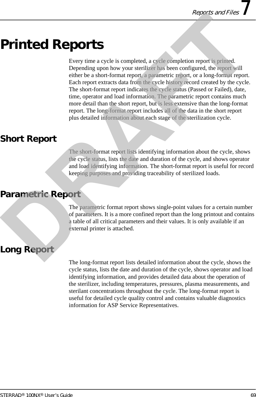 Reports and Files 7STERRAD® 100NX® User’s Guide 69Printed ReportsEvery time a cycle is completed, a cycle completion report is printed. Depending upon how your sterilizer has been configured, the report will either be a short-format report, a parametric report, or a long-format report. Each report extracts data from the cycle history record created by the cycle. The short-format report indicates the cycle status (Passed or Failed), date, time, operator and load information. The parametric report contains much more detail than the short report, but is less extensive than the long-format report. The long-format report includes all of the data in the short report plus detailed information about each stage of the sterilization cycle.Short ReportThe short-format report lists identifying information about the cycle, shows the cycle status, lists the date and duration of the cycle, and shows operator and load identifying information. The short-format report is useful for record keeping purposes and providing traceability of sterilized loads. Parametric ReportThe parametric format report shows single-point values for a certain number of parameters. It is a more confined report than the long printout and contains a table of all critical parameters and their values. It is only available if an external printer is attached.Long ReportThe long-format report lists detailed information about the cycle, shows the cycle status, lists the date and duration of the cycle, shows operator and load identifying information, and provides detailed data about the operation of the sterilizer, including temperatures, pressures, plasma measurements, and sterilant concentrations throughout the cycle. The long-format report is useful for detailed cycle quality control and contains valuable diagnostics information for ASP Service Representatives.DRAFT