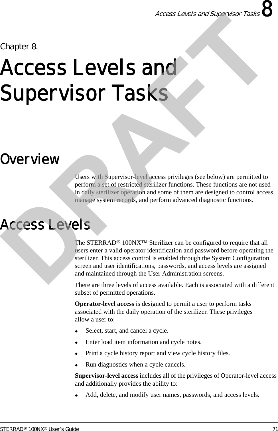 Access Levels and Supervisor Tasks 8STERRAD® 100NX® User’s Guide 71Chapter 8. Access Levels and Supervisor TasksOverviewUsers with Supervisor-level access privileges (see below) are permitted to perform a set of restricted sterilizer functions. These functions are not used in daily sterilizer operation and some of them are designed to control access, manage system records, and perform advanced diagnostic functions.Access LevelsThe STERRAD® 100NX™ Sterilizer can be configured to require that all users enter a valid operator identification and password before operating the sterilizer. This access control is enabled through the System Configuration screen and user identifications, passwords, and access levels are assigned and maintained through the User Administration screens.There are three levels of access available. Each is associated with a different subset of permitted operations.Operator-level access is designed to permit a user to perform tasks associated with the daily operation of the sterilizer. These privileges allow a user to:◆Select, start, and cancel a cycle.◆Enter load item information and cycle notes.◆Print a cycle history report and view cycle history files.◆Run diagnostics when a cycle cancels.Supervisor-level access includes all of the privileges of Operator-level access and additionally provides the ability to:◆Add, delete, and modify user names, passwords, and access levels.DRAFT