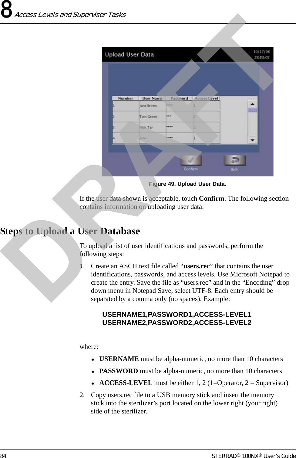 8 Access Levels and Supervisor Tasks84 STERRAD® 100NX® User’s GuideFigure 49. Upload User Data.If the user data shown is acceptable, touch Confirm. The following section contains information on uploading user data.Steps to Upload a User DatabaseTo upload a list of user identifications and passwords, perform the following steps:1 Create an ASCII text file called “users.rec” that contains the user identifications, passwords, and access levels. Use Microsoft Notepad to create the entry. Save the file as “users.rec” and in the “Encoding” drop down menu in Notepad Save, select UTF-8. Each entry should be separated by a comma only (no spaces). Example:USERNAME1,PASSWORD1,ACCESS-LEVEL1USERNAME2,PASSWORD2,ACCESS-LEVEL2where:◆USERNAME must be alpha-numeric, no more than 10 characters◆PASSWORD must be alpha-numeric, no more than 10 characters◆ACCESS-LEVEL must be either 1, 2 (1=Operator, 2 = Supervisor)2. Copy users.rec file to a USB memory stick and insert the memory stick into the sterilizer’s port located on the lower right (your right) side of the sterilizer.DRAFT