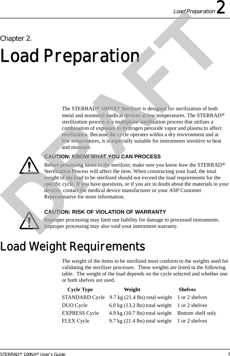 Load Preparation 2STERRAD® 100NX® User’s Guide 7Chapter 2.Load PreparationThe STERRAD® 100NX® Sterilizer is designed for sterilization of both metal and nonmetal medical devices at low temperatures. The STERRAD® sterilization process is a multiphase sterilization process that utilizes a combination of exposure to hydrogen peroxide vapor and plasma to affect sterilization. Because the cycle operates within a dry environment and at low temperatures, it is especially suitable for instruments sensitive to heat and moisture. CAUTION: KNOW WHAT YOU CAN PROCESSBefore processing items in the sterilizer, make sure you know how the STERRAD® Sterilization Process will affect the item. When constructing your load, the total weight of the load to be sterilized should not exceed the load requirements for the specific cycle. If you have questions, or if you are in doubt about the materials in your devices, contact the medical device manufacturer or your ASP Customer Representative for more information. CAUTION: RISK OF VIOLATION OF WARRANTYImproper processing may limit our liability for damage to processed instruments. Improper processing may also void your instrument warranty.Load Weight RequirementsThe weight of the items to be sterilized must conform to the weights used for validating the sterilizer processes.  These weights are listed in the following table.  The weight of the load depends on the cycle selected and whether one or both shelves are used.    Cycle Type Weight ShelvesSTANDARD Cycle 9.7 kg (21.4 lbs) total weight 1 or 2 shelvesDUO Cycle 6.0 kg (13.2 lbs) total weight 1 or 2 shelvesEXPRESS Cycle 4.9 kg (10.7 lbs) total weight Bottom shelf onlyFLEX Cycle 9.7 kg (21.4 lbs) total weight 1 or 2 shelvesDRAFT