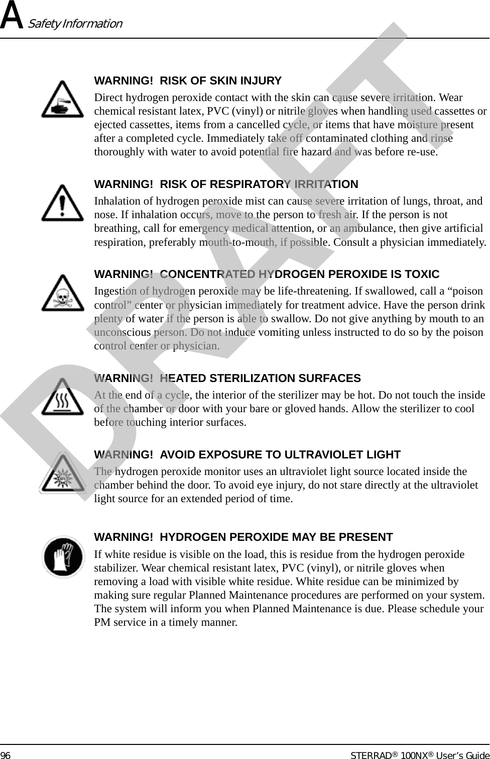 A Safety Information96 STERRAD® 100NX® User’s GuideWARNING!  RISK OF SKIN INJURYDirect hydrogen peroxide contact with the skin can cause severe irritation. Wear chemical resistant latex, PVC (vinyl) or nitrile gloves when handling used cassettes or ejected cassettes, items from a cancelled cycle, or items that have moisture present after a completed cycle. Immediately take off contaminated clothing and rinse thoroughly with water to avoid potential fire hazard and was before re-use.WARNING!  RISK OF RESPIRATORY IRRITATIONInhalation of hydrogen peroxide mist can cause severe irritation of lungs, throat, and nose. If inhalation occurs, move to the person to fresh air. If the person is not breathing, call for emergency medical attention, or an ambulance, then give artificial respiration, preferably mouth-to-mouth, if possible. Consult a physician immediately.WARNING!  CONCENTRATED HYDROGEN PEROXIDE IS TOXICIngestion of hydrogen peroxide may be life-threatening. If swallowed, call a “poison control” center or physician immediately for treatment advice. Have the person drink plenty of water if the person is able to swallow. Do not give anything by mouth to an unconscious person. Do not induce vomiting unless instructed to do so by the poison control center or physician.WARNING!  HEATED STERILIZATION SURFACESAt the end of a cycle, the interior of the sterilizer may be hot. Do not touch the inside of the chamber or door with your bare or gloved hands. Allow the sterilizer to cool before touching interior surfaces.WARNING!  AVOID EXPOSURE TO ULTRAVIOLET LIGHTThe hydrogen peroxide monitor uses an ultraviolet light source located inside the chamber behind the door. To avoid eye injury, do not stare directly at the ultraviolet light source for an extended period of time.WARNING!  HYDROGEN PEROXIDE MAY BE PRESENTIf white residue is visible on the load, this is residue from the hydrogen peroxide stabilizer. Wear chemical resistant latex, PVC (vinyl), or nitrile gloves when removing a load with visible white residue. White residue can be minimized by making sure regular Planned Maintenance procedures are performed on your system. The system will inform you when Planned Maintenance is due. Please schedule your PM service in a timely manner.DRAFT