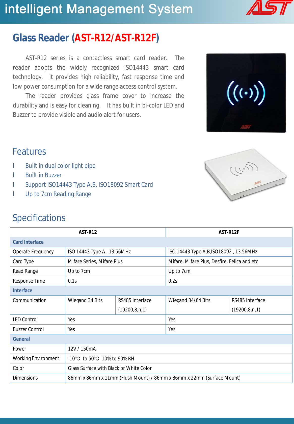 Glass Reader (AST-R12/AST-R12F)  Features l Built in dual color light pipe l Built in Buzzer l Support ISO14443 Type A,B, ISO18092 Smart Card l Up to 7cm Reading Range  Specifications AST-R12  AST-R12F Card Interface Operate Frequency  ISO 14443 Type A , 13.56MHz  ISO 14443 Type A,B,ISO18092 , 13.56MHz Card Type  Mifare Series, Mifare Plus  Mifare, Mifare Plus, Desfire, Felica and etc Read Range  Up to 7cm  Up to 7cm Response Time  0.1s  0.2s Interface  Communication  Wiegand 34 Bits   RS485 Interface (19200,8,n,1) Wiegand 34/64 Bits   RS485 Interface (19200,8,n,1) LED Control  Yes  Yes Buzzer Control  Yes  Yes General Power   12V / 150mA Working Environment  -10℃ to 50℃ 10% to 90% RH Color  Glass Surface with Black or White Color Dimensions  86mm x 86mm x 11mm (Flush Mount) / 86mm x 86mm x 22mm (Surface Mount)    AST-R12 series is a contactless smart card reader.  The reader adopts the widely recognized ISO14443 smart card technology.  It provides high reliability, fast response time and low power consumption for a wide range access control system.  The reader provides glass frame cover to increase the durability and is easy for cleaning.  It has built in bi-color LED and Buzzer to provide visible and audio alert for users. 
