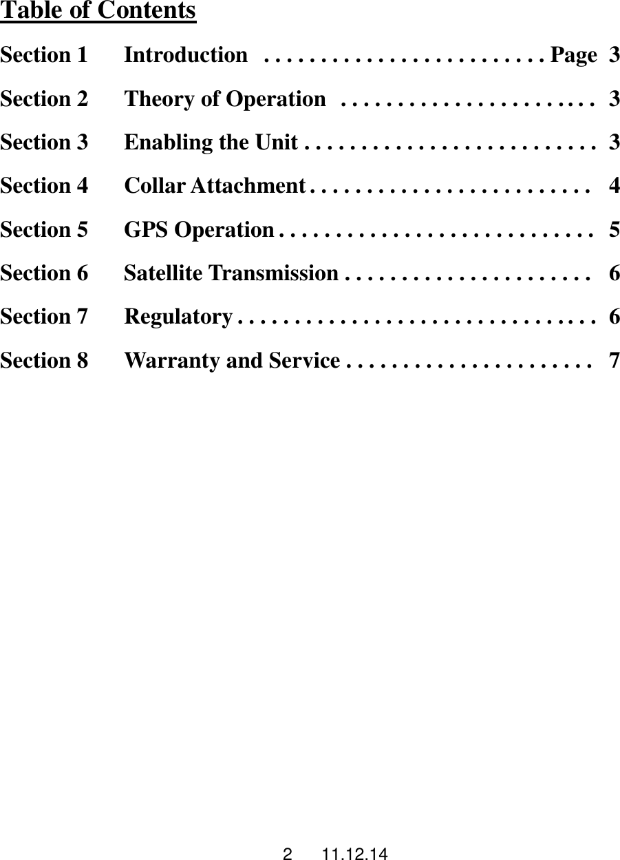 2      11.12.14  Table of Contents Section 1       Introduction   . . . . . . . . . . . . . . . . . . . . . . . . . Page   3 Section 2       Theory of Operation   . . . . . . . . . . . . . . . . . . . . . . .  3 Section 3       Enabling the Unit . . . . . . . . . . . . . . . . . . . . . . . . . .   3 Section 4      Collar Attachment . . . . . . . . . . . . . . . . . . . . . . . . .    4 Section 5      GPS Operation . . . . . . . . . . . . . . . . . . . . . . . . . . . .   5 Section 6      Satellite Transmission . . . . . . . . . . . . . . . . . . . . . .    6 Section 7      Regulatory . . . . . . . . . . . . . . . . . . . . . . . . . . . . . . . .   6 Section 8      Warranty and Service . . . . . . . . . . . . . . . . . . . . . .   7         