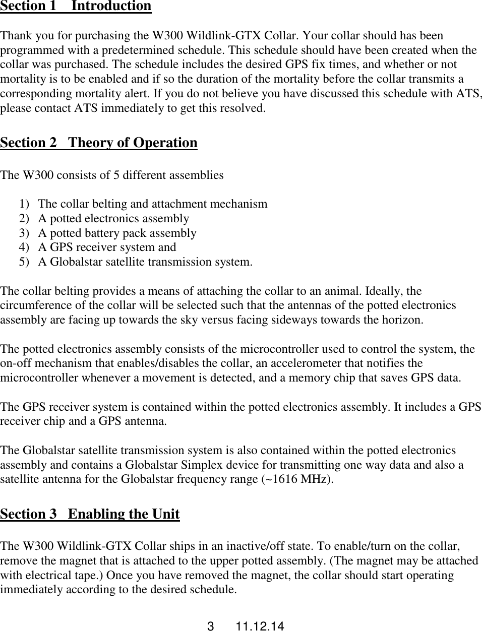 3      11.12.14  Section 1    Introduction  Thank you for purchasing the W300 Wildlink-GTX Collar. Your collar should has been programmed with a predetermined schedule. This schedule should have been created when the collar was purchased. The schedule includes the desired GPS fix times, and whether or not mortality is to be enabled and if so the duration of the mortality before the collar transmits a corresponding mortality alert. If you do not believe you have discussed this schedule with ATS, please contact ATS immediately to get this resolved.  Section 2   Theory of Operation  The W300 consists of 5 different assemblies  1) The collar belting and attachment mechanism 2) A potted electronics assembly 3) A potted battery pack assembly 4) A GPS receiver system and  5) A Globalstar satellite transmission system.  The collar belting provides a means of attaching the collar to an animal. Ideally, the circumference of the collar will be selected such that the antennas of the potted electronics assembly are facing up towards the sky versus facing sideways towards the horizon.  The potted electronics assembly consists of the microcontroller used to control the system, the on-off mechanism that enables/disables the collar, an accelerometer that notifies the microcontroller whenever a movement is detected, and a memory chip that saves GPS data.  The GPS receiver system is contained within the potted electronics assembly. It includes a GPS receiver chip and a GPS antenna.  The Globalstar satellite transmission system is also contained within the potted electronics assembly and contains a Globalstar Simplex device for transmitting one way data and also a satellite antenna for the Globalstar frequency range (~1616 MHz).   Section 3   Enabling the Unit  The W300 Wildlink-GTX Collar ships in an inactive/off state. To enable/turn on the collar, remove the magnet that is attached to the upper potted assembly. (The magnet may be attached with electrical tape.) Once you have removed the magnet, the collar should start operating immediately according to the desired schedule.                