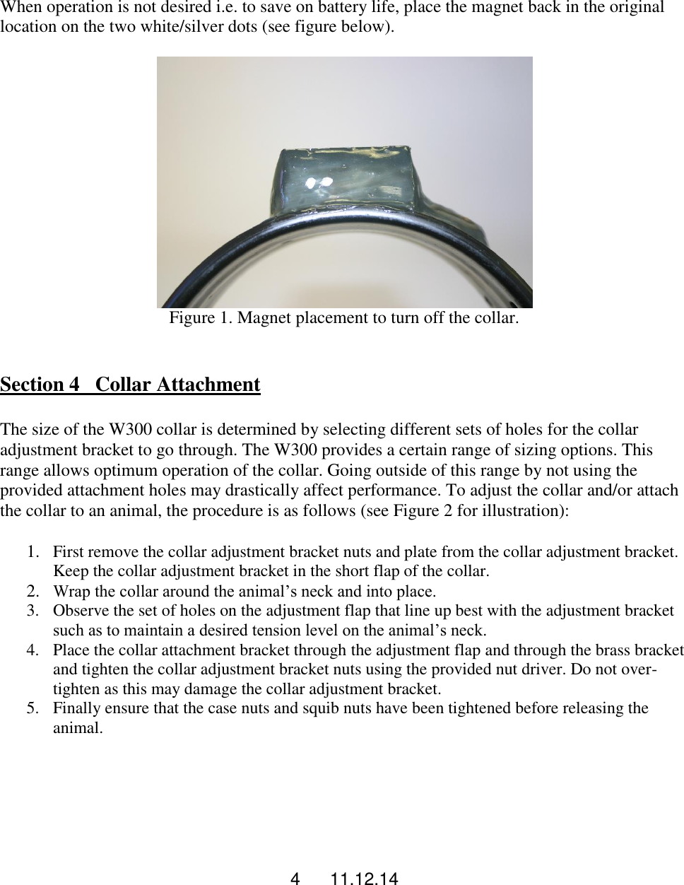 4      11.12.14  When operation is not desired i.e. to save on battery life, place the magnet back in the original location on the two white/silver dots (see figure below).   Figure 1. Magnet placement to turn off the collar.    Section 4   Collar Attachment  The size of the W300 collar is determined by selecting different sets of holes for the collar adjustment bracket to go through. The W300 provides a certain range of sizing options. This range allows optimum operation of the collar. Going outside of this range by not using the provided attachment holes may drastically affect performance. To adjust the collar and/or attach the collar to an animal, the procedure is as follows (see Figure 2 for illustration):  1. First remove the collar adjustment bracket nuts and plate from the collar adjustment bracket. Keep the collar adjustment bracket in the short flap of the collar.  2. Wrap the collar around the animal&rsquo;s neck and into place. 3. Observe the set of holes on the adjustment flap that line up best with the adjustment bracket such as to maintain a desired tension level on the animal&rsquo;s neck.  4. Place the collar attachment bracket through the adjustment flap and through the brass bracket and tighten the collar adjustment bracket nuts using the provided nut driver. Do not over-tighten as this may damage the collar adjustment bracket.  5. Finally ensure that the case nuts and squib nuts have been tightened before releasing the animal.    