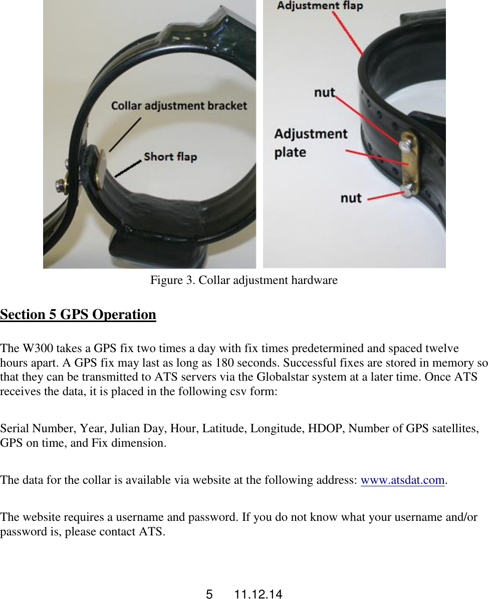 5      11.12.14      Figure 3. Collar adjustment hardware  Section 5 GPS Operation  The W300 takes a GPS fix two times a day with fix times predetermined and spaced twelve hours apart. A GPS fix may last as long as 180 seconds. Successful fixes are stored in memory so that they can be transmitted to ATS servers via the Globalstar system at a later time. Once ATS receives the data, it is placed in the following csv form:  Serial Number, Year, Julian Day, Hour, Latitude, Longitude, HDOP, Number of GPS satellites, GPS on time, and Fix dimension.  The data for the collar is available via website at the following address: www.atsdat.com.  The website requires a username and password. If you do not know what your username and/or password is, please contact ATS.   