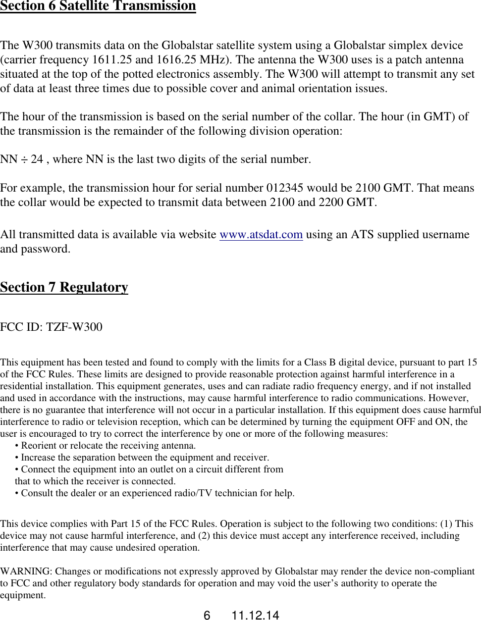 6      11.12.14  Section 6 Satellite Transmission  The W300 transmits data on the Globalstar satellite system using a Globalstar simplex device (carrier frequency 1611.25 and 1616.25 MHz). The antenna the W300 uses is a patch antenna situated at the top of the potted electronics assembly. The W300 will attempt to transmit any set of data at least three times due to possible cover and animal orientation issues.  The hour of the transmission is based on the serial number of the collar. The hour (in GMT) of the transmission is the remainder of the following division operation:  NN &divide; 24 , where NN is the last two digits of the serial number.  For example, the transmission hour for serial number 012345 would be 2100 GMT. That means the collar would be expected to transmit data between 2100 and 2200 GMT.  All transmitted data is available via website www.atsdat.com using an ATS supplied username and password.  Section 7 Regulatory  FCC ID: TZF-W300  This equipment has been tested and found to comply with the limits for a Class B digital device, pursuant to part 15 of the FCC Rules. These limits are designed to provide reasonable protection against harmful interference in a residential installation. This equipment generates, uses and can radiate radio frequency energy, and if not installed and used in accordance with the instructions, may cause harmful interference to radio communications. However, there is no guarantee that interference will not occur in a particular installation. If this equipment does cause harmful interference to radio or television reception, which can be determined by turning the equipment OFF and ON, the user is encouraged to try to correct the interference by one or more of the following measures: &bull; Reorient or relocate the receiving antenna. &bull; Increase the separation between the equipment and receiver. &bull; Connect the equipment into an outlet on a circuit different from that to which the receiver is connected. &bull; Consult the dealer or an experienced radio/TV technician for help.  This device complies with Part 15 of the FCC Rules. Operation is subject to the following two conditions: (1) This device may not cause harmful interference, and (2) this device must accept any interference received, including interference that may cause undesired operation.  WARNING: Changes or modifications not expressly approved by Globalstar may render the device non-compliant to FCC and other regulatory body standards for operation and may void the user&rsquo;s authority to operate the equipment. 