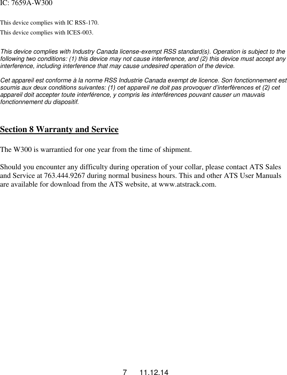 7      11.12.14  IC: 7659A-W300  This device complies with IC RSS-170. This device complies with ICES-003.  This device complies with Industry Canada license-exempt RSS standard(s). Operation is subject to the following two conditions: (1) this device may not cause interference, and (2) this device must accept any interference, including interference that may cause undesired operation of the device.  Cet appareil est conforme &agrave; la norme RSS Industrie Canada exempt de licence. Son fonctionnement est soumis aux deux conditions suivantes: (1) cet appareil ne doit pas provoquer d&rsquo;interf&eacute;rences et (2) cet appareil doit accepter toute interf&eacute;rence, y compris les interf&eacute;rences pouvant causer un mauvais fonctionnement du dispositif.   Section 8 Warranty and Service  The W300 is warrantied for one year from the time of shipment.   Should you encounter any difficulty during operation of your collar, please contact ATS Sales and Service at 763.444.9267 during normal business hours. This and other ATS User Manuals are available for download from the ATS website, at www.atstrack.com. 