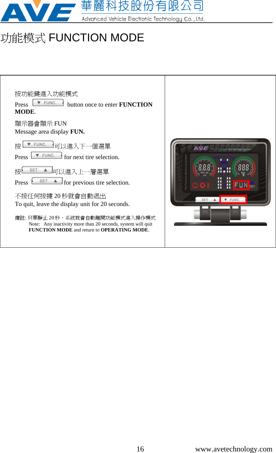     16 www.avetechnology.com 功能模式 FUNCTION MODE   按功能鍵進入功能模式 Press      button once to enter FUNCTION MODE.  顯示器會顯示 FUN Message area display FUN.  按 可以進入下一個選單 Press    for next tire selection.  按可以進入上一層選單 Press    for previous tire selection.  不按任何按揵 20 秒就會自動退出 To quit, leave the display unit for 20 seconds.  備註: 只要靜止 20 秒，系統就會自動離開功能模式進入操作模式Note:   Any inactivity more than 20 seconds, system will quit FUNCTION MODE and return to OPERATING MODE.        
