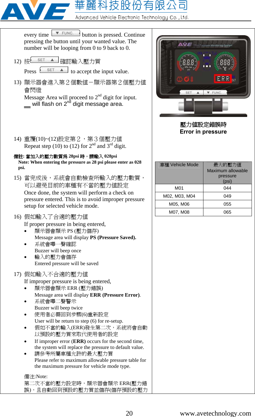    20 www.avetechnology.com every time    button is pressed. Continue pressing the button until your wanted value. The number will be looping from 0 to 9 back to 0.    12) 按 確認輸入壓力質                                   Press     to accept the input value.  13) 顯示器會進入第２個數值－顯示器第２個壓力值會閃燈                   Message Area will proceed to 2nd digit for input.  ‗‗ will flash on 2nd digit message area.      14) 重覆(10)~(12)設定第２，第３個壓力值                Repeat step (10) to (12) for 2nd and 3rd digit.  備註: 當加入的壓力數質為 28psi 時，請輸入 028psi                         Note: When entering the pressure as 28 psi please enter as 028 psi.  15) 當完成後，系統會自動檢查所輸入的壓力數質，可以避免目前的車種有不當的壓力值設定              Once done, the system will perform a check on pressure entered. This is to avoid improper pressure setup for selected vehicle mode.  16) 假如輸入了合適的壓力值                                     If proper pressure in being entered,   • 顯示器會顯示 PS (壓力儲存)                                  Message area will display PS (Pressure Saved). • 系統會嗶一聲確認                 Buzzer will beep once  • 輸入的壓力會儲存              Entered pressure will be saved   17) 假如輸入不合適的壓力值                                   If improper pressure is being entered, • 顯示器會顯示 ERR (壓力錯誤)                          Message area will display ERR (Pressure Error). • 系統會嗶二聲警示                                                     Buzzer will beep twice  • 使用者必需回到步驟(6)重新設定       User will be return to step (6) for re-setup. • 假如不當的輸入(ERR)發生第二次，系統將會自動以預設的壓力質來取代使用者的設定 • If improper error (ERR) occurs for the second time, the system will replace the pressure to default value. • 請參考所屬車種允許的最大壓力質                  Please refer to maximum allowable pressure table for the maximum pressure for vehicle mode type.  備注:Note: 第二次不當的壓力設定時，顯示器會顯示 ERR(壓力錯誤)，且自動回到預設的壓力質並儲存(儲存預設的壓力  壓力值設定錯誤時 Error in pressure     車種 Vehicle Mode 最大的壓力值Maximum allowable pressure  (psi) M01 044 M02, M03, M04  049 M05, M06  055 M07, M08  065      