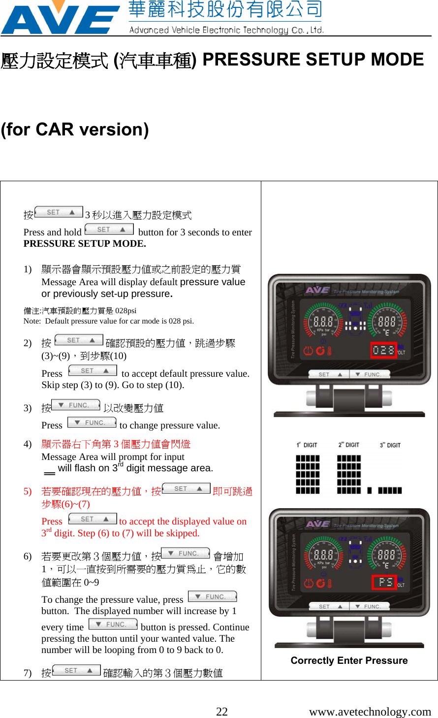     22 www.avetechnology.com 壓力設定模式 (汽車車種) PRESSURE SETUP MODE (for CAR version)   按 3秒以進入壓力設定模式                            Press and hold    button for 3 seconds to enter PRESSURE SETUP MODE.   1) 顯示器會顯示預設壓力值或之前設定的壓力質Message Area will display default pressure value or previously set-up pressure.  備注:汽車預設的壓力質是 028psi                                                   Note:  Default pressure value for car mode is 028 psi.  2) 按  確認預設的壓力值，跳過步驟(3)~(9)，到步驟(10)                                                      Press     to accept default pressure value. Skip step (3) to (9). Go to step (10).  3) 按 以改變壓力值                                        Press    to change pressure value.  4) 顯示器右下角第 3個壓力值會閃燈             Message Area will prompt for input  ‗‗ will flash on 3rd digit message area.  5) 若要確認現在的壓力值，按  即可跳過步驟(6)~(7)                                                         Press    to accept the displayed value on 3rd digit. Step (6) to (7) will be skipped.  6) 若要更改第３個壓力值，按  會增加1，可以一直按到所需要的壓力質為止，它的數值範圍在 0~9                                                                 To change the pressure value, press    button.  The displayed number will increase by 1 every time    button is pressed. Continue pressing the button until your wanted value. The number will be looping from 0 to 9 back to 0.    7) 按 確認輸入的第３個壓力數值                      Correctly Enter Pressure   