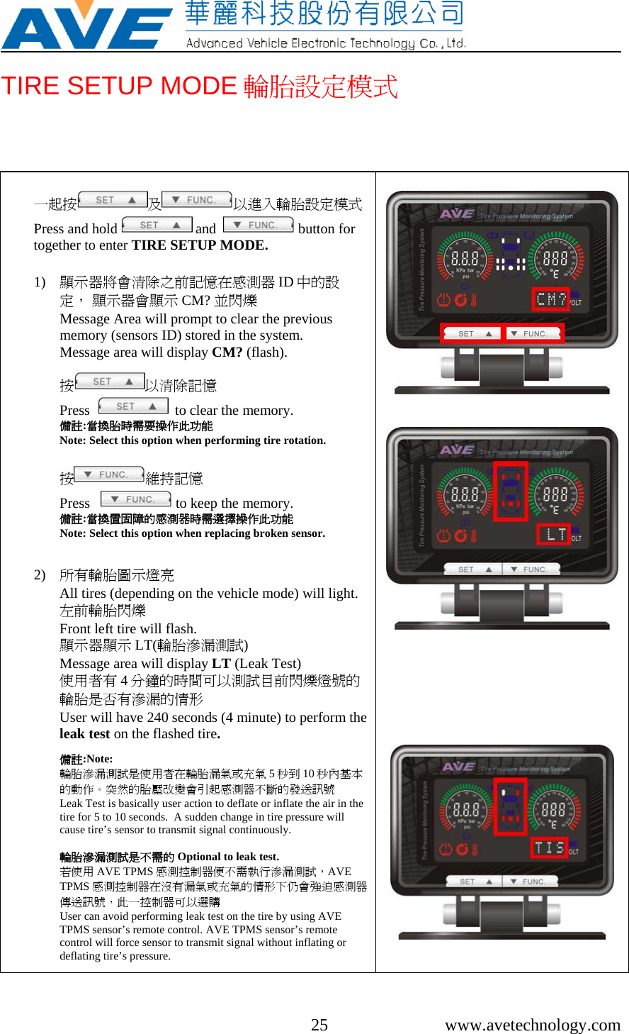     25 www.avetechnology.com TIRE SETUP MODE 輪胎設定模式  一起按 及以進入輪胎設定模式Press and hold   and    button for together to enter TIRE SETUP MODE.   1) 顯示器將會清除之前記憶在感測器 ID 中的設定， 顯示器會顯示 CM? 並閃爍                              Message Area will prompt to clear the previous memory (sensors ID) stored in the system. Message area will display CM? (flash).                          按以清除記憶                                  Press     to clear the memory. 備註:當換胎時需要操作此功能 Note: Select this option when performing tire rotation.  按維持記憶                                      Press     to keep the memory. 備註:當換置固障的感測器時需選擇操作此功能                             Note: Select this option when replacing broken sensor.   2) 所有輪胎圖示燈亮                   All tires (depending on the vehicle mode) will light. 左前輪胎閃爍                                                      Front left tire will flash.  顯示器顯示 LT(輪胎滲漏測試)                                Message area will display LT (Leak Test)   使用者有 4分鐘的時間可以測試目前閃爍燈號的輪胎是否有滲漏的情形 User will have 240 seconds (4 minute) to perform the leak test on the flashed tire.  備註:Note:  輪胎滲漏測試是使用者在輪胎漏氣或充氣 5秒到 10 秒內基本的動作。突然的胎壓改變會引起感測器不斷的發送訊號             Leak Test is basically user action to deflate or inflate the air in the tire for 5 to 10 seconds.  A sudden change in tire pressure will cause tire’s sensor to transmit signal continuously.   輪胎滲漏測試是不需的 Optional to leak test.  若使用 AVE TPMS 感測控制器便不需執行滲漏測試，AVE TPMS 感測控制器在沒有漏氣或充氣的情形下仍會強迫感測器傳送訊號，此一控制器可以選購 User can avoid performing leak test on the tire by using AVE TPMS sensor’s remote control. AVE TPMS sensor’s remote control will force sensor to transmit signal without inflating or deflating tire’s pressure.               