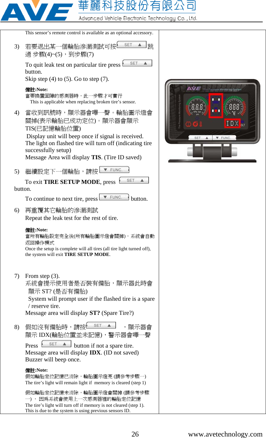     26 www.avetechnology.com This sensor’s remote control is available as an optional accessory.  3) 若要退出某一個輪胎滲漏測試可按  跳過 步驟(4)~(5)，到步驟(7)                                           To quit leak test on particular tire press   button.  Skip step (4) to (5). Go to step (7).  備註:Note: 當要換置固障的感測器時，此一步驟才可實行                        This is applicable when replacing broken tire’s sensor.  4) 當收到訊號時，顯示器會嗶一聲。輪胎圖示燈會關掉(表示輪胎已成功定位)。顯示器會顯示TIS(已記憶輪胎位置) Display unit will beep once if signal is received. The light on flashed tire will turn off (indicating tire successfully setup) Message Area will display TIS. (Tire ID saved)   5) 繼續設定下一個輪胎，請按        To exit TIRE SETUP MODE, press    button. To continue to next tire, press   button.  6) 再重覆其它輪胎的滲漏測試                                Repeat the leak test for the rest of tire.  備註:Note:  當所有輪胎設定完全後(所有輪胎圖示燈會關掉)，系統會自動返回操作模式                                                                                Once the setup is complete will all tires (all tire light turned off), the system will exit TIRE SETUP MODE.     7) From step (3).  系統會提示使用者是否裝有備胎，顯示器此時會顯示 ST? (是否有備胎)                                          System will prompt user if the flashed tire is a spare / reserve tire. Message area will display ST? (Spare Tire?)  8) 假如沒有備胎時，請按     ，顯示器會顯示 IDX(輪胎位置並未記憶)，警示器會嗶一聲      Press     button if not a spare tire. Message area will display IDX. (ID not saved) Buzzer will beep once.  備註:Note: 假如輪胎定位記憶已清除，輪胎圖示燈亮 (請參考步驟一)           The tire’s light will remain light if  memory is cleared (step 1)  假如輪胎定位記憶未清除，輪胎圖示燈會關掉 (請參考步驟一) ， 因為系統會使用上一次感測器裡的輪胎定位記憶               The tire’s light will turn off if memory is not cleared (step 1). This is due to the system is using previous sensors ID.            