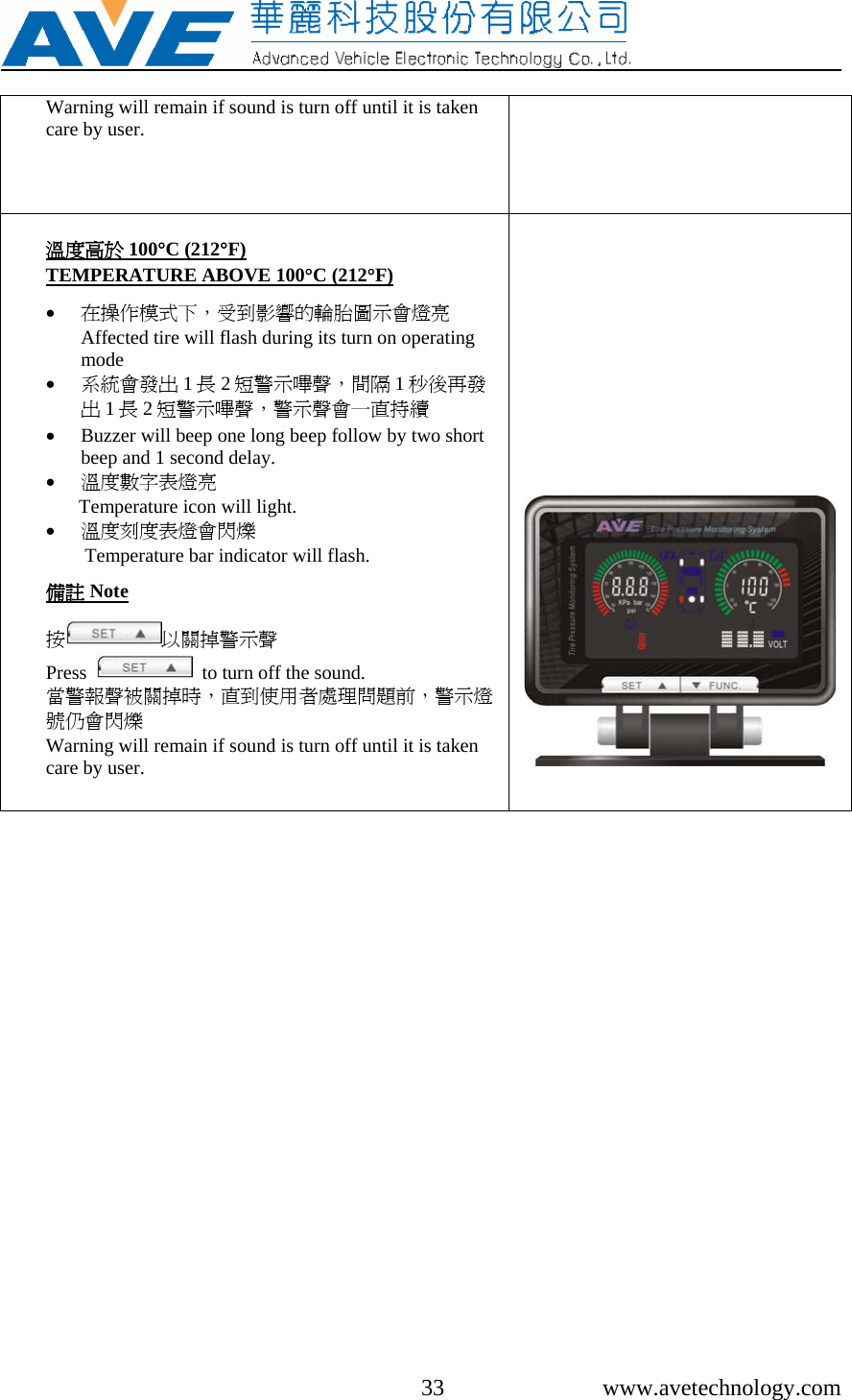     33 www.avetechnology.com Warning will remain if sound is turn off until it is taken care by user.    溫度高於 100°C (212°F) TEMPERATURE ABOVE 100°C (212°F)  • 在操作模式下，受到影響的輪胎圖示會燈亮Affected tire will flash during its turn on operating mode • 系統會發出 1長2短警示嗶聲，間隔 1秒後再發出1長2短警示嗶聲，警示聲會一直持續 • Buzzer will beep one long beep follow by two short beep and 1 second delay. • 溫度數字表燈亮 Temperature icon will light. • 溫度刻度表燈會閃爍 Temperature bar indicator will flash.  備註 Note  按以關掉警示聲 Press     to turn off the sound. 當警報聲被關掉時，直到使用者處理問題前，警示燈號仍會閃爍 Warning will remain if sound is turn off until it is taken care by user.     