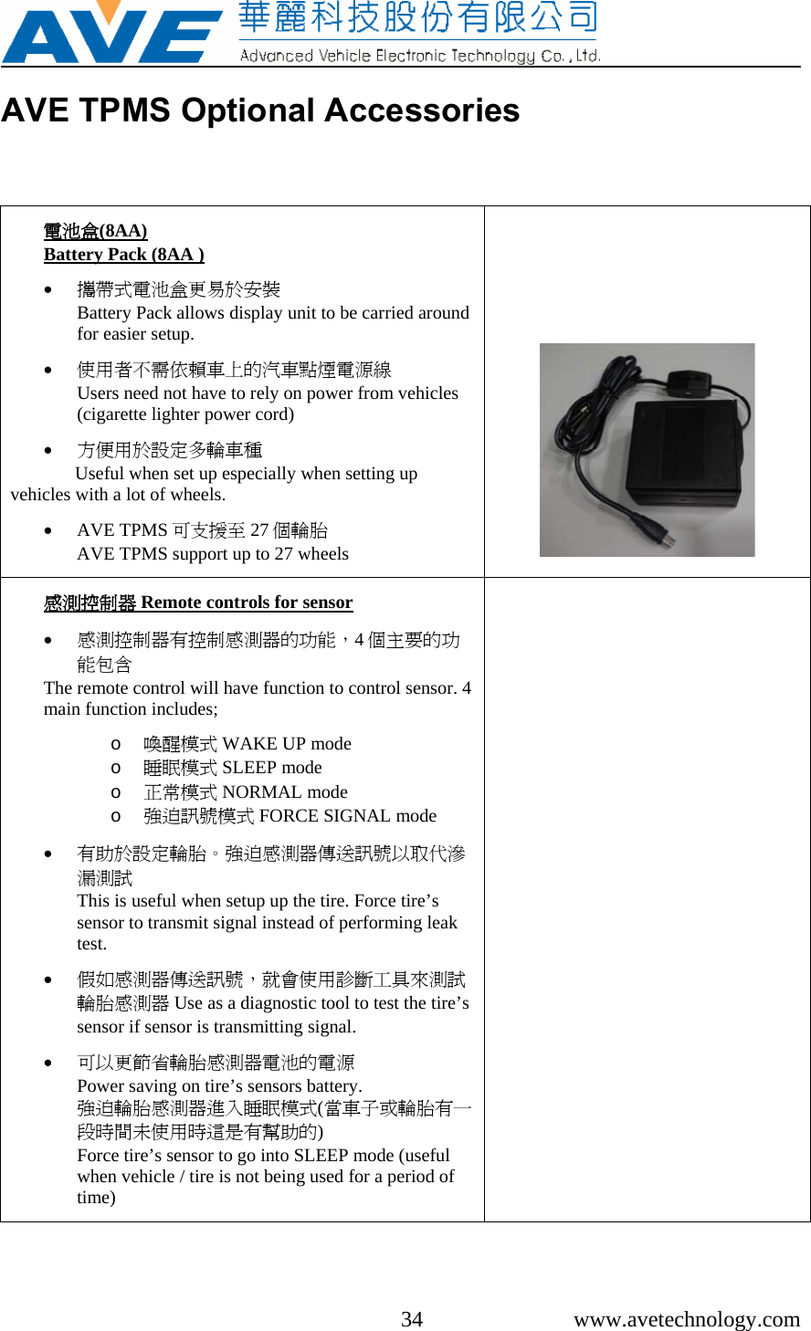     34 www.avetechnology.com AVE TPMS Optional Accessories  電池盒(8AA)  Battery Pack (8AA )  • 攜帶式電池盒更易於安裝                                 Battery Pack allows display unit to be carried around for easier setup.   • 使用者不需依賴車上的汽車點煙電源線         Users need not have to rely on power from vehicles (cigarette lighter power cord)  • 方便用於設定多輪車種 Useful when set up especially when setting up vehicles with a lot of wheels.  • AVE TPMS 可支援至 27 個輪胎                                 AVE TPMS support up to 27 wheels     感測控制器 Remote controls for sensor  • 感測控制器有控制感測器的功能，4個主要的功能包含 The remote control will have function to control sensor. 4 main function includes;  o 喚醒模式 WAKE UP mode  o 睡眠模式 SLEEP mode o 正常模式 NORMAL mode o 強迫訊號模式 FORCE SIGNAL mode  • 有助於設定輪胎。強迫感測器傳送訊號以取代滲漏測試                                                                   This is useful when setup up the tire. Force tire’s sensor to transmit signal instead of performing leak test.   • 假如感測器傳送訊號，就會使用診斷工具來測試輪胎感測器 Use as a diagnostic tool to test the tire’s sensor if sensor is transmitting signal.  • 可以更節省輪胎感測器電池的電源                     Power saving on tire’s sensors battery. 強迫輪胎感測器進入睡眠模式(當車子或輪胎有一段時間未使用時這是有幫助的)                            Force tire’s sensor to go into SLEEP mode (useful when vehicle / tire is not being used for a period of time)   