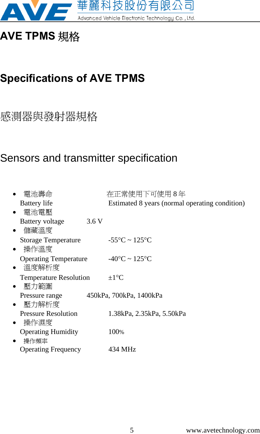     5 www.avetechnology.com AVE TPMS 規格 Specifications of AVE TPMS 感測器與發射器規格 Sensors and transmitter specification • 電池壽命                              在正常使用下可使用 8年 Battery life      Estimated 8 years (normal operating condition) • 電池電壓 Battery voltage   3.6 V • 儲藏溫度 Storage Temperature    -55°C ~ 125°C • 操作溫度 Operating Temperature  -40°C ~ 125°C • 溫度解析度 Temperature Resolution  ±1°C • 壓力範圍 Pressure range   450kPa, 700kPa, 1400kPa • 壓力解析度 Pressure Resolution    1.38kPa, 2.35kPa, 5.50kPa • 操作濕度 Operating Humidity    100% • 操作頻率 Operating Frequency              434 MHz  